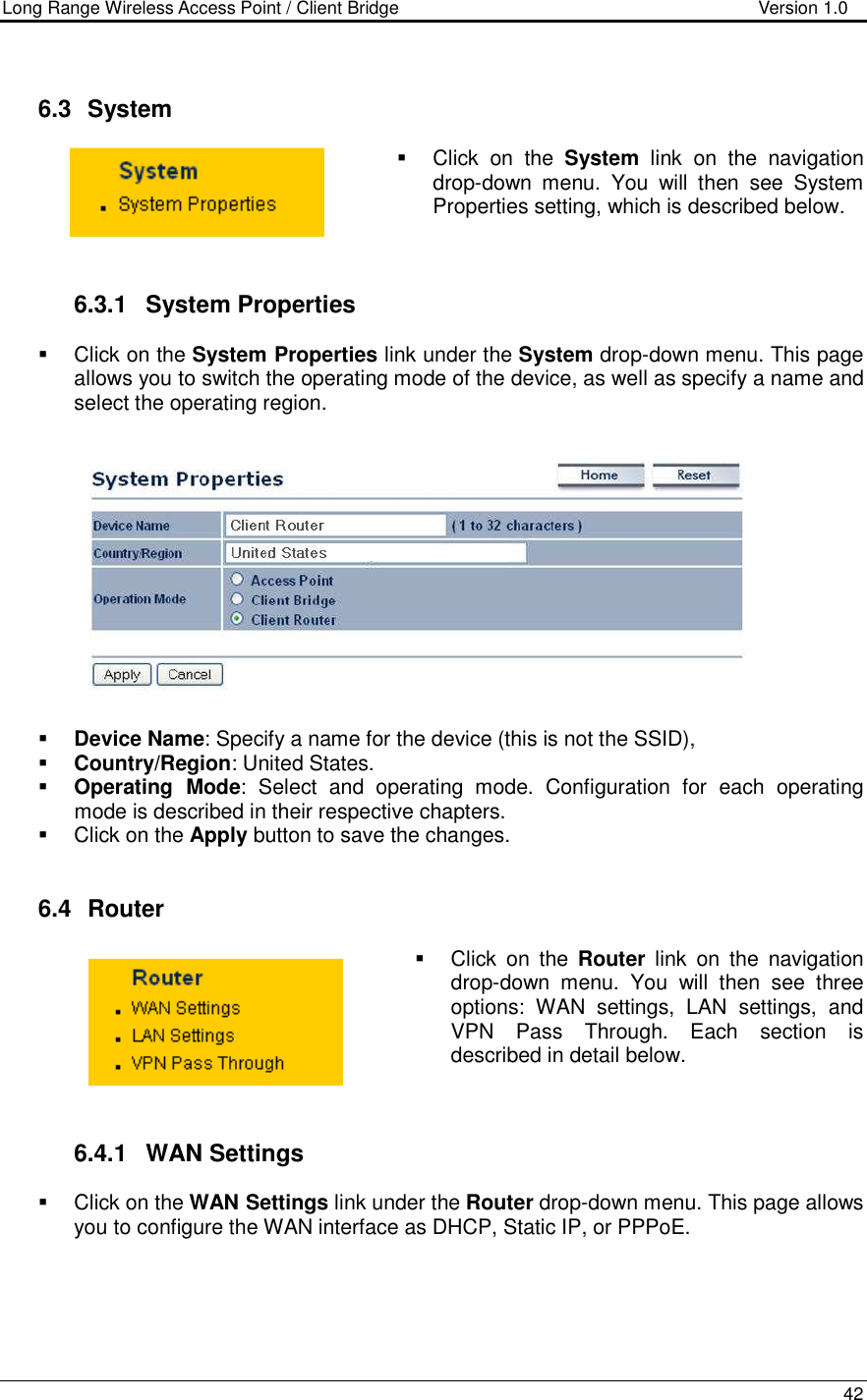 Long Range Wireless Access Point / Client Bridge                                   Version 1.0    42     6.3   System    Click  on  the  System  link  on  the  navigation drop-down  menu.  You  will  then  see  System Properties setting, which is described below.     6.3.1  System Properties    Click on the System Properties link under the System drop-down menu. This page allows you to switch the operating mode of the device, as well as specify a name and select the operating region.      Device Name: Specify a name for the device (this is not the SSID),  Country/Region: United States.  Operating  Mode:  Select  and  operating  mode.  Configuration  for  each  operating mode is described in their respective chapters.    Click on the Apply button to save the changes.    6.4   Router    Click  on  the  Router  link  on  the  navigation drop-down  menu.  You  will  then  see  three options:  WAN  settings,  LAN  settings,  and VPN  Pass  Through.  Each  section  is described in detail below.      6.4.1  WAN Settings   Click on the WAN Settings link under the Router drop-down menu. This page allows you to configure the WAN interface as DHCP, Static IP, or PPPoE.       