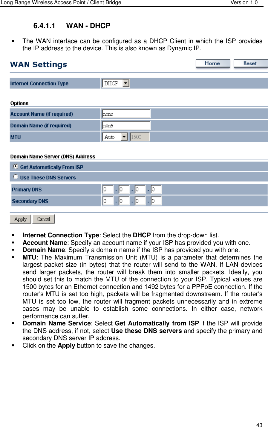 Long Range Wireless Access Point / Client Bridge                                   Version 1.0    43  6.4.1.1  WAN - DHCP   The WAN interface can be configured as a DHCP Client in which the ISP provides the IP address to the device. This is also known as Dynamic IP.       Internet Connection Type: Select the DHCP from the drop-down list.  Account Name: Specify an account name if your ISP has provided you with one.  Domain Name: Specify a domain name if the ISP has provided you with one.     MTU: The  Maximum  Transmission  Unit  (MTU)  is a  parameter that  determines the largest packet size (in bytes) that the router will send to the WAN. If LAN devices send  larger  packets,  the  router  will  break  them  into  smaller  packets.  Ideally,  you should set this to match the MTU of the connection to your ISP. Typical values are 1500 bytes for an Ethernet connection and 1492 bytes for a PPPoE connection. If the router&apos;s MTU is set too high, packets will be fragmented downstream. If the router&apos;s MTU is set too low, the router will fragment packets unnecessarily and in extreme cases  may  be  unable  to  establish  some  connections.  In  either  case,  network performance can suffer.   Domain Name Service: Select Get Automatically from ISP if the ISP will provide the DNS address, if not, select Use these DNS servers and specify the primary and secondary DNS server IP address.     Click on the Apply button to save the changes.       