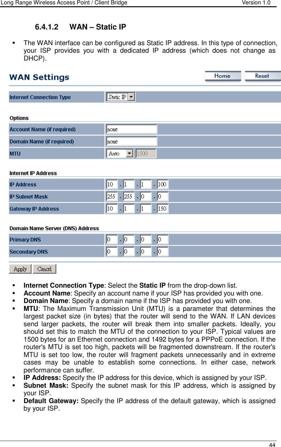 Long Range Wireless Access Point / Client Bridge                                   Version 1.0    44  6.4.1.2  WAN – Static IP    The WAN interface can be configured as Static IP address. In this type of connection, your  ISP  provides  you  with  a  dedicated  IP  address  (which  does  not  change  as DHCP).      Internet Connection Type: Select the Static IP from the drop-down list.  Account Name: Specify an account name if your ISP has provided you with one.  Domain Name: Specify a domain name if the ISP has provided you with one.     MTU: The  Maximum  Transmission  Unit  (MTU)  is a  parameter that  determines the largest packet size (in bytes) that the router will send to the WAN. If LAN devices send  larger  packets,  the  router  will  break  them  into  smaller  packets.  Ideally,  you should set this to match the MTU of the connection to your ISP. Typical values are 1500 bytes for an Ethernet connection and 1492 bytes for a PPPoE connection. If the router&apos;s MTU is set too high, packets will be fragmented downstream. If the router&apos;s MTU is set too low, the router will fragment packets unnecessarily and in extreme cases  may  be  unable  to  establish  some  connections.  In  either  case,  network performance can suffer.   IP Address: Specify the IP address for this device, which is assigned by your ISP.   Subnet  Mask: Specify the subnet mask  for this  IP address, which is assigned by your ISP.   Default Gateway: Specify the IP address of the default gateway, which is assigned by your ISP.  