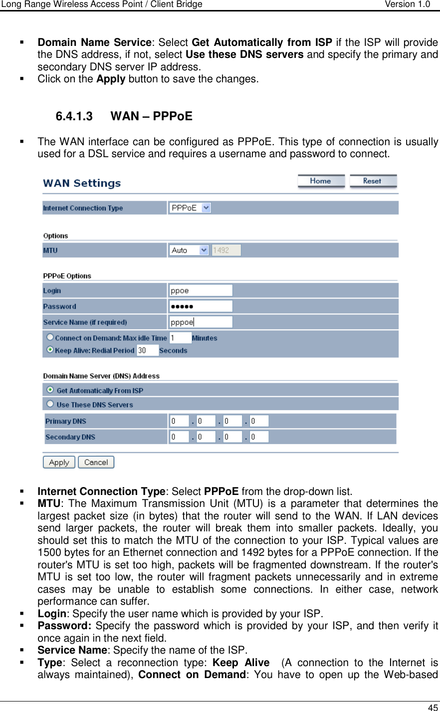 Long Range Wireless Access Point / Client Bridge                                   Version 1.0    45   Domain Name Service: Select Get Automatically from ISP if the ISP will provide the DNS address, if not, select Use these DNS servers and specify the primary and secondary DNS server IP address.     Click on the Apply button to save the changes.    6.4.1.3  WAN – PPPoE   The WAN interface can be configured as PPPoE. This type of connection is usually used for a DSL service and requires a username and password to connect.     Internet Connection Type: Select PPPoE from the drop-down list.      MTU: The  Maximum  Transmission  Unit  (MTU)  is a  parameter that  determines the largest packet size (in bytes) that the router will send to the WAN. If LAN devices send  larger  packets,  the  router  will  break  them  into  smaller  packets.  Ideally,  you should set this to match the MTU of the connection to your ISP. Typical values are 1500 bytes for an Ethernet connection and 1492 bytes for a PPPoE connection. If the router&apos;s MTU is set too high, packets will be fragmented downstream. If the router&apos;s MTU is set too low, the router will fragment packets unnecessarily and in extreme cases  may  be  unable  to  establish  some  connections.  In  either  case,  network performance can suffer.   Login: Specify the user name which is provided by your ISP.  Password: Specify the password which is provided by your ISP, and then verify it once again in the next field.   Service Name: Specify the name of the ISP.  Type:  Select  a  reconnection  type:  Keep  Alive    (A  connection  to  the  Internet  is always maintained),  Connect  on  Demand:  You  have  to  open  up  the Web-based 