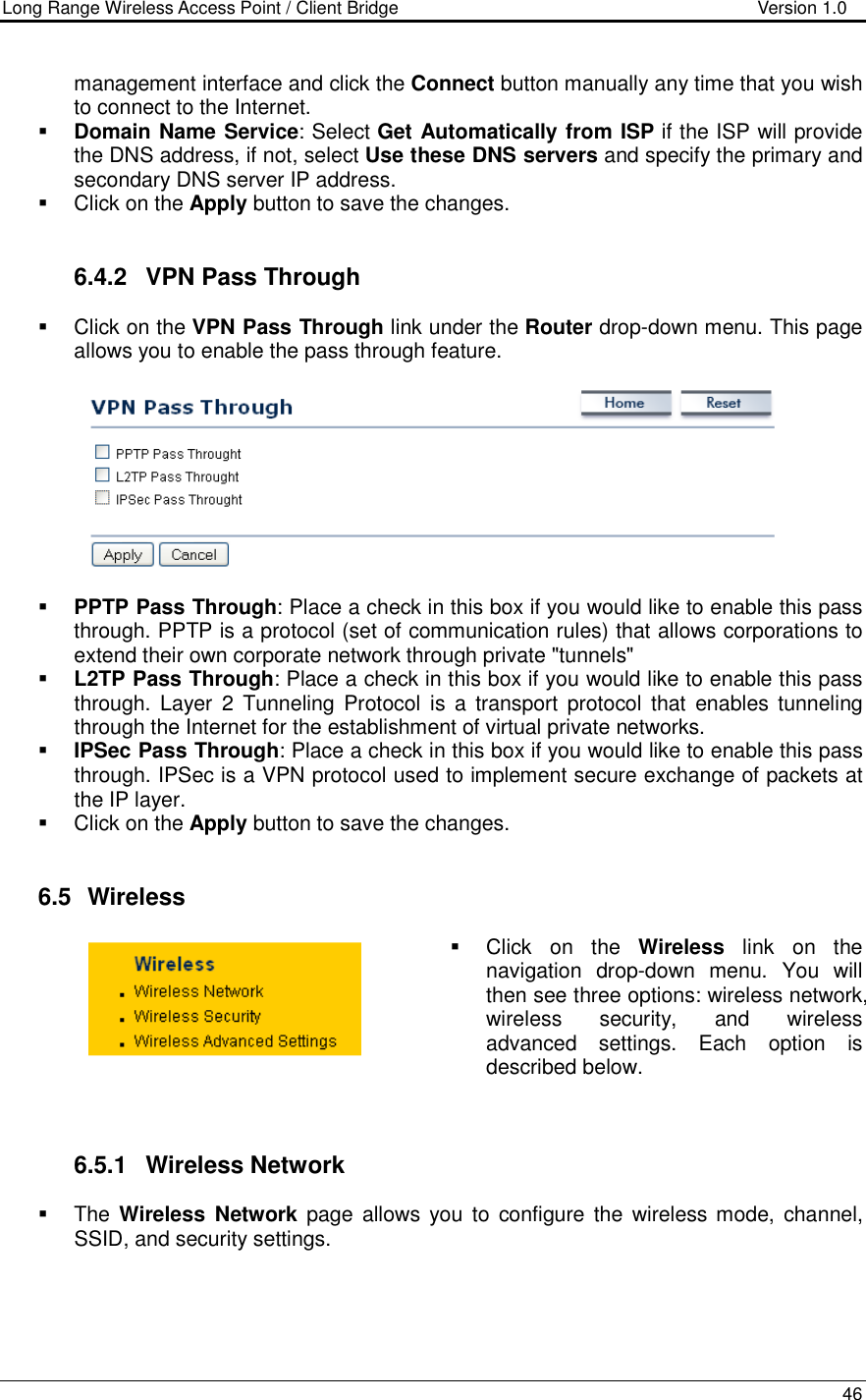 Long Range Wireless Access Point / Client Bridge                                   Version 1.0    46   management interface and click the Connect button manually any time that you wish to connect to the Internet.   Domain Name Service: Select Get Automatically from ISP if the ISP will provide the DNS address, if not, select Use these DNS servers and specify the primary and secondary DNS server IP address.     Click on the Apply button to save the changes.    6.4.2  VPN Pass Through   Click on the VPN Pass Through link under the Router drop-down menu. This page allows you to enable the pass through feature.        PPTP Pass Through: Place a check in this box if you would like to enable this pass through. PPTP is a protocol (set of communication rules) that allows corporations to extend their own corporate network through private &quot;tunnels&quot;  L2TP Pass Through: Place a check in this box if you would like to enable this pass through. Layer  2  Tunneling  Protocol is  a transport  protocol  that  enables tunneling through the Internet for the establishment of virtual private networks.  IPSec Pass Through: Place a check in this box if you would like to enable this pass through. IPSec is a VPN protocol used to implement secure exchange of packets at the IP layer.    Click on the Apply button to save the changes.    6.5   Wireless   Click  on  the  Wireless  link  on  the navigation  drop-down  menu.  You  will then see three options: wireless network, wireless  security,  and  wireless advanced  settings.  Each  option  is described below.     6.5.1  Wireless Network   The Wireless  Network  page  allows  you  to  configure  the  wireless mode,  channel, SSID, and security settings.   