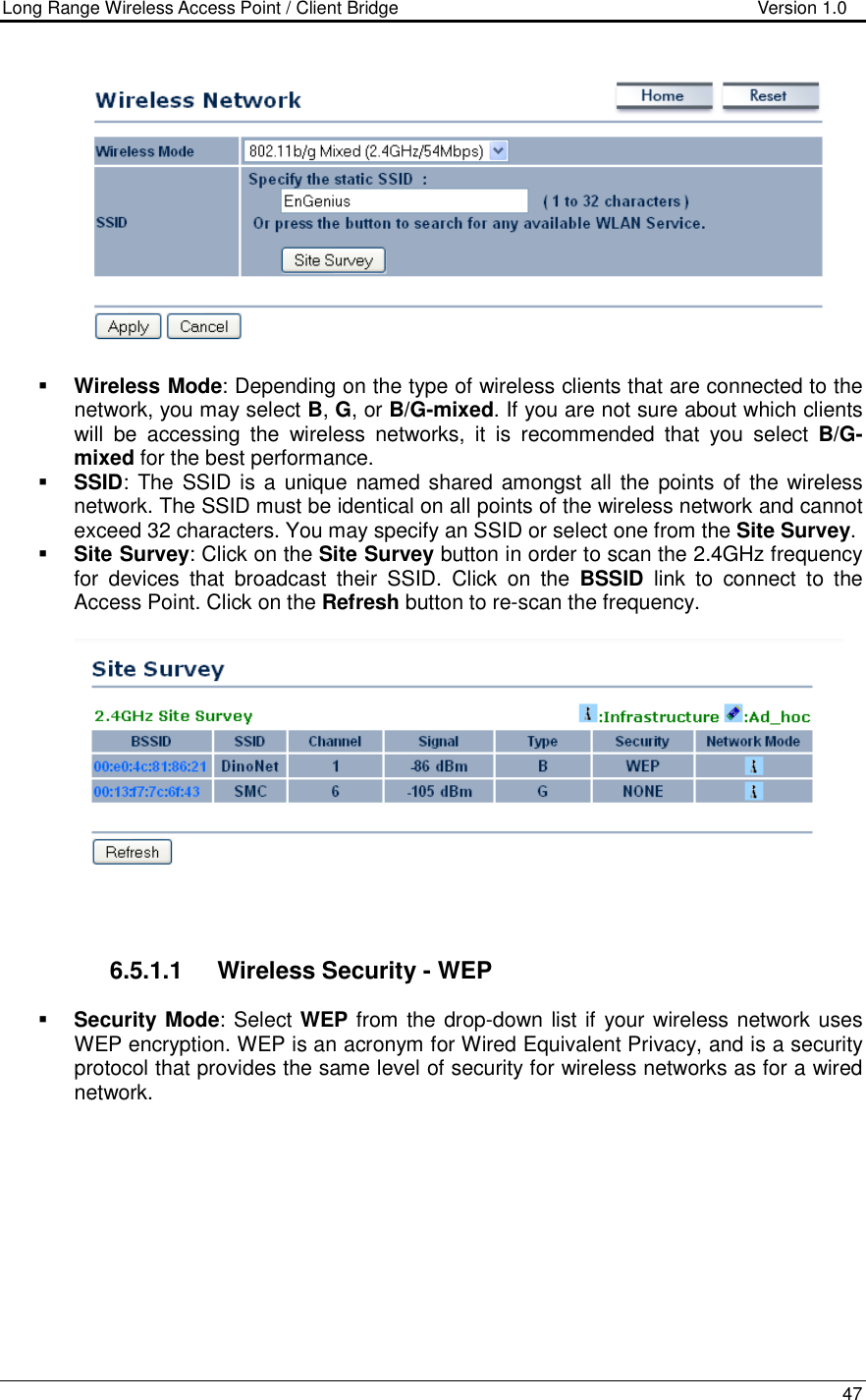 Long Range Wireless Access Point / Client Bridge                                   Version 1.0    47     Wireless Mode: Depending on the type of wireless clients that are connected to the network, you may select B, G, or B/G-mixed. If you are not sure about which clients will  be  accessing  the  wireless  networks,  it  is  recommended  that  you  select  B/G-mixed for the best performance.    SSID: The  SSID is a unique named shared  amongst all the points  of the wireless network. The SSID must be identical on all points of the wireless network and cannot exceed 32 characters. You may specify an SSID or select one from the Site Survey.  Site Survey: Click on the Site Survey button in order to scan the 2.4GHz frequency for  devices  that  broadcast  their  SSID.  Click  on  the  BSSID  link  to  connect  to  the Access Point. Click on the Refresh button to re-scan the frequency.       6.5.1.1  Wireless Security - WEP  Security Mode: Select WEP from the drop-down list if your wireless network uses WEP encryption. WEP is an acronym for Wired Equivalent Privacy, and is a security protocol that provides the same level of security for wireless networks as for a wired network.   