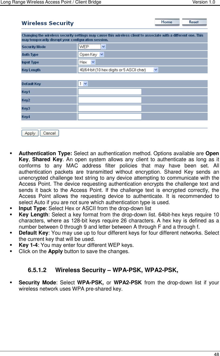 Long Range Wireless Access Point / Client Bridge                                   Version 1.0    48      Authentication Type: Select an authentication method. Options available are Open Key, Shared Key. An open system  allows any client to  authenticate as long  as it conforms  to  any  MAC  address  filter  policies  that  may  have  been  set.  All authentication  packets  are  transmitted  without  encryption.  Shared  Key  sends  an unencrypted challenge text string to any device attempting to communicate with the Access Point. The device requesting authentication encrypts the challenge text and sends it back to the Access Point. If the challenge  text  is encrypted  correctly, the Access  Point  allows  the  requesting  device  to  authenticate.  It  is  recommended  to select Auto if you are not sure which authentication type is used.   Input Type: Select Hex or ASCII from the drop-down list  Key Length: Select a key format from the drop-down list. 64bit-hex keys require 10 characters, where as 128-bit keys require 26 characters. A hex key is defined as a number between 0 through 9 and letter between A through F and a through f.  Default Key: You may use up to four different keys for four different networks. Select the current key that will be used.   Key 1-4: You may enter four different WEP keys.    Click on the Apply button to save the changes.      6.5.1.2  Wireless Security – WPA-PSK, WPA2-PSK,   Security Mode:  Select  WPA-PSK,  or  WPA2-PSK  from  the  drop-down  list  if  your wireless network uses WPA pre-shared key.  