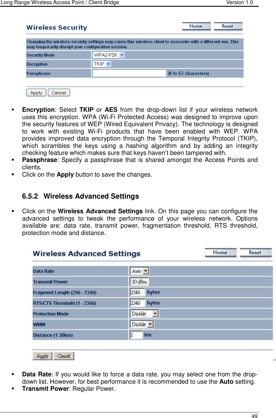 Long Range Wireless Access Point / Client Bridge                                   Version 1.0    49     Encryption:  Select  TKIP or  AES  from the  drop-down  list  if  your  wireless network uses this encryption. WPA (Wi-Fi Protected Access) was designed to improve upon the security features of WEP (Wired Equivalent Privacy). The technology is designed to  work  with  existing  Wi-Fi  products  that  have  been  enabled  with  WEP.  WPA provides improved data encryption through the  Temporal Integrity  Protocol (TKIP), which  scrambles  the  keys  using  a  hashing  algorithm  and  by  adding  an  integrity checking feature which makes sure that keys haven’t been tampered with.   Passphrase: Specify a passphrase that is shared amongst the Access Points and clients.    Click on the Apply button to save the changes.    6.5.2  Wireless Advanced Settings   Click on the Wireless Advanced Settings link. On this page you can configure the advanced  settings  to  tweak  the  performance  of  your  wireless  network.  Options available  are:  data  rate,  transmit  power,  fragmentation  threshold,  RTS  threshold, protection mode and distance.      Data Rate: If you would like to force a data rate, you may select one from the drop-down list. However, for best performance it is recommended to use the Auto setting.   Transmit Power: Regular Power.  