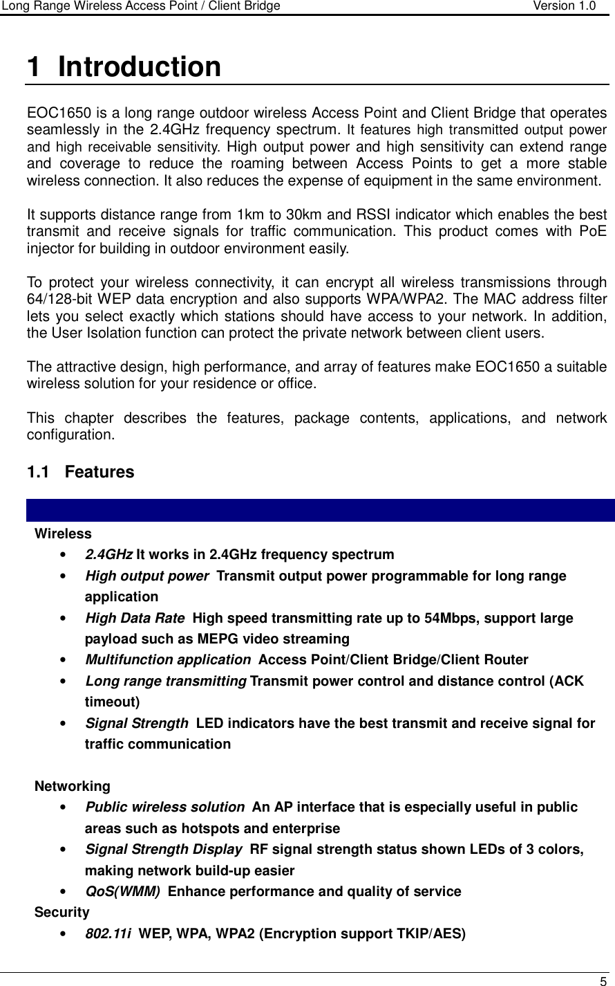 Long Range Wireless Access Point / Client Bridge                                   Version 1.0    5  1  Introduction  EOC1650 is a long range outdoor wireless Access Point and Client Bridge that operates seamlessly in the 2.4GHz frequency spectrum. It features high transmitted  output  power and high receivable sensitivity. High output power and high sensitivity can extend range and  coverage  to  reduce  the  roaming  between  Access  Points  to  get  a  more  stable wireless connection. It also reduces the expense of equipment in the same environment.  It supports distance range from 1km to 30km and RSSI indicator which enables the best transmit  and  receive  signals  for  traffic  communication.  This  product  comes  with  PoE injector for building in outdoor environment easily.  To  protect  your  wireless connectivity,  it can  encrypt all  wireless transmissions  through 64/128-bit WEP data encryption and also supports WPA/WPA2. The MAC address filter lets you select exactly which stations should have access to your network. In addition, the User Isolation function can protect the private network between client users.  The attractive design, high performance, and array of features make EOC1650 a suitable wireless solution for your residence or office.  This  chapter  describes  the  features,  package  contents,  applications,  and  network configuration.  1.1  Features   Wireless  • 2.4GHz It works in 2.4GHz frequency spectrum • High output power  Transmit output power programmable for long range application • High Data Rate  High speed transmitting rate up to 54Mbps, support large payload such as MEPG video streaming • Multifunction application  Access Point/Client Bridge/Client Router • Long range transmitting Transmit power control and distance control (ACK timeout)  • Signal Strength  LED indicators have the best transmit and receive signal for traffic communication  Networking • Public wireless solution  An AP interface that is especially useful in public areas such as hotspots and enterprise • Signal Strength Display  RF signal strength status shown LEDs of 3 colors, making network build-up easier • QoS(WMM)  Enhance performance and quality of service Security • 802.11i  WEP, WPA, WPA2 (Encryption support TKIP/AES) 