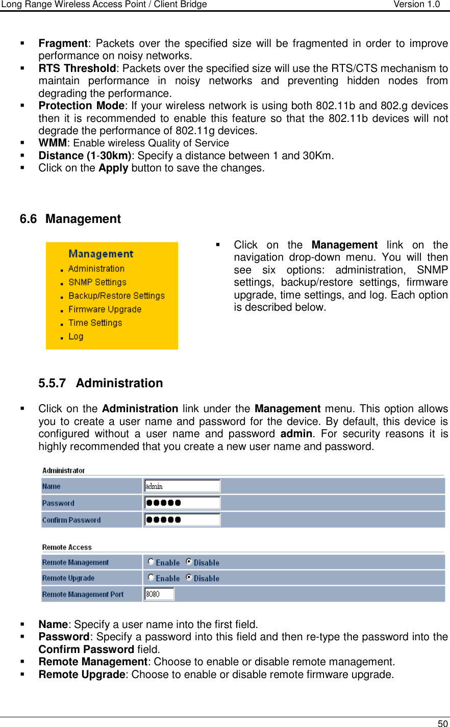Long Range Wireless Access Point / Client Bridge                                   Version 1.0    50    Fragment:  Packets  over  the  specified size will be fragmented in order to improve performance on noisy networks.  RTS Threshold: Packets over the specified size will use the RTS/CTS mechanism to maintain  performance  in  noisy  networks  and  preventing  hidden  nodes  from degrading the performance.   Protection Mode: If your wireless network is using both 802.11b and 802.g devices then it is recommended to enable this feature so that the 802.11b devices will not degrade the performance of 802.11g devices.   WMM: Enable wireless Quality of Service  Distance (1-30km): Specify a distance between 1 and 30Km.    Click on the Apply button to save the changes.     6.6   Management   Click  on  the  Management  link  on  the navigation  drop-down  menu.  You  will  then see  six  options:  administration,  SNMP settings,  backup/restore  settings,  firmware upgrade, time settings, and log. Each option is described below.       5.5.7  Administration   Click on the Administration link under the Management menu. This option allows you to create a user name and password for the device. By default, this device is configured  without  a  user  name  and  password  admin.  For  security  reasons  it  is highly recommended that you create a new user name and password.     Name: Specify a user name into the first field.  Password: Specify a password into this field and then re-type the password into the Confirm Password field.   Remote Management: Choose to enable or disable remote management.  Remote Upgrade: Choose to enable or disable remote firmware upgrade. 