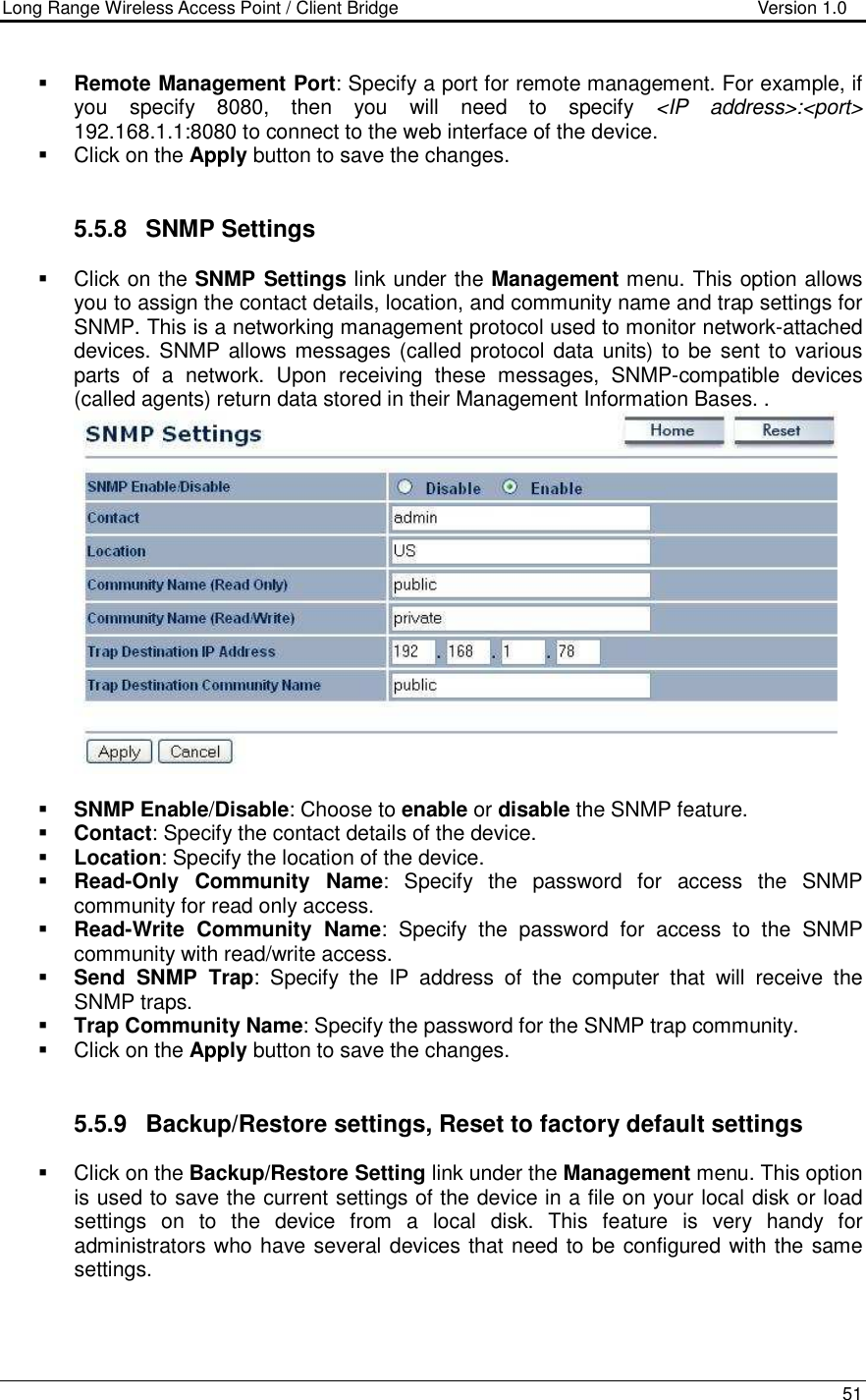 Long Range Wireless Access Point / Client Bridge                                   Version 1.0    51   Remote Management Port: Specify a port for remote management. For example, if you  specify  8080,  then  you  will  need  to  specify  &lt;IP  address&gt;:&lt;port&gt; 192.168.1.1:8080 to connect to the web interface of the device.     Click on the Apply button to save the changes.    5.5.8  SNMP Settings   Click on the SNMP Settings link under the Management menu. This option allows you to assign the contact details, location, and community name and trap settings for SNMP. This is a networking management protocol used to monitor network-attached devices. SNMP allows messages (called protocol data units) to  be sent to various parts  of  a  network.  Upon  receiving  these  messages,  SNMP-compatible  devices (called agents) return data stored in their Management Information Bases. .    SNMP Enable/Disable: Choose to enable or disable the SNMP feature.  Contact: Specify the contact details of the device.  Location: Specify the location of the device.  Read-Only  Community  Name:  Specify  the  password  for  access  the  SNMP community for read only access.   Read-Write  Community  Name:  Specify  the  password  for  access  to  the  SNMP community with read/write access.   Send  SNMP  Trap:  Specify  the  IP  address  of  the  computer  that  will  receive  the SNMP traps.    Trap Community Name: Specify the password for the SNMP trap community.    Click on the Apply button to save the changes.    5.5.9  Backup/Restore settings, Reset to factory default settings   Click on the Backup/Restore Setting link under the Management menu. This option is used to save the current settings of the device in a file on your local disk or load settings  on  to  the  device  from  a  local  disk.  This  feature  is  very  handy  for administrators who have several devices that need to be configured with the same settings.   