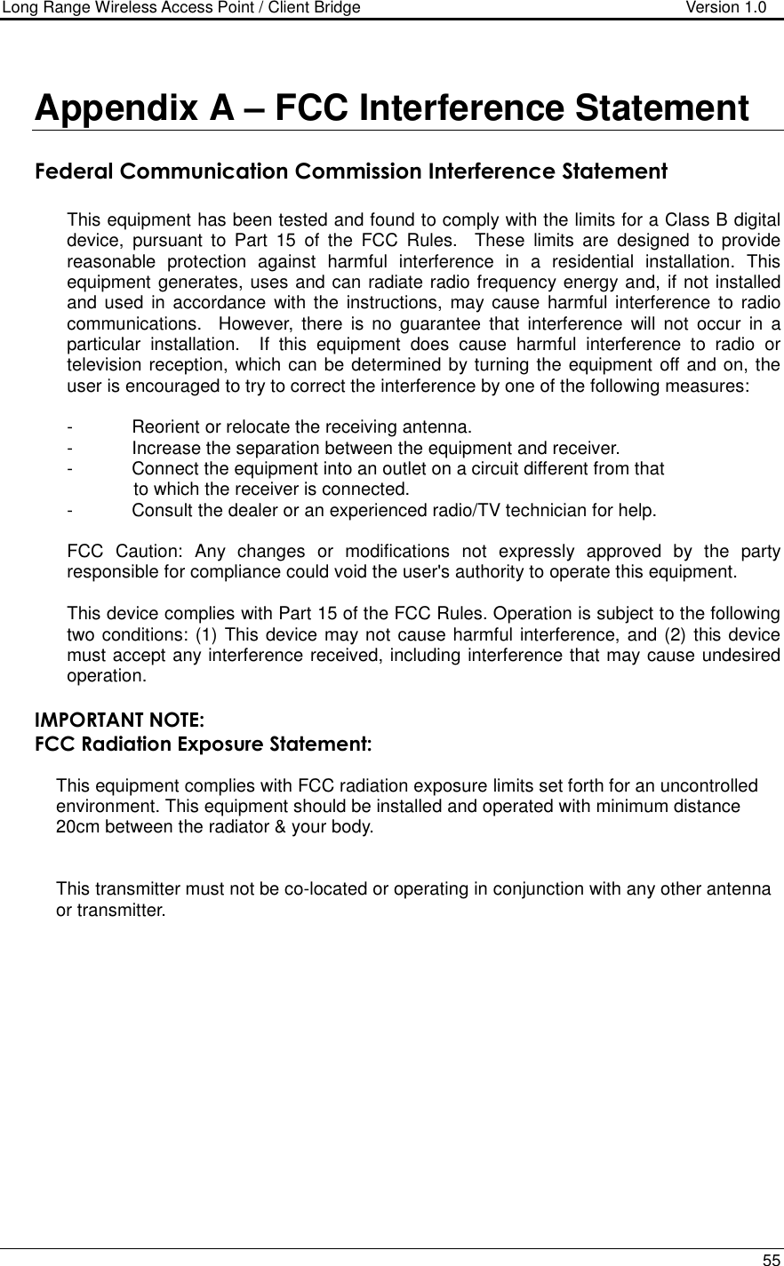 Long Range Wireless Access Point / Client Bridge                                   Version 1.0    55   Appendix A – FCC Interference Statement   Federal Communication Commission Interference Statement  This equipment has been tested and found to comply with the limits for a Class B digital device,  pursuant  to  Part  15  of  the  FCC  Rules.    These  limits  are  designed  to  provide reasonable  protection  against  harmful  interference  in  a  residential  installation.  This equipment generates, uses and can radiate radio frequency energy and, if not installed and used  in  accordance  with the  instructions, may cause  harmful  interference  to  radio communications.    However,  there  is  no  guarantee  that  interference  will  not  occur  in  a particular  installation.    If  this  equipment  does  cause  harmful  interference  to  radio  or television reception, which can be determined by turning the equipment off and on, the user is encouraged to try to correct the interference by one of the following measures:  -  Reorient or relocate the receiving antenna. -  Increase the separation between the equipment and receiver. -  Connect the equipment into an outlet on a circuit different from that to which the receiver is connected. -  Consult the dealer or an experienced radio/TV technician for help.  FCC  Caution:  Any  changes  or  modifications  not  expressly  approved  by  the  party responsible for compliance could void the user&apos;s authority to operate this equipment.  This device complies with Part 15 of the FCC Rules. Operation is subject to the following two conditions: (1) This device may not cause harmful interference, and (2) this device must accept any interference received, including interference that may cause undesired operation.  IMPORTANT NOTE: FCC Radiation Exposure Statement:  This equipment complies with FCC radiation exposure limits set forth for an uncontrolled environment. This equipment should be installed and operated with minimum distance 20cm between the radiator &amp; your body.   This transmitter must not be co-located or operating in conjunction with any other antenna or transmitter.   