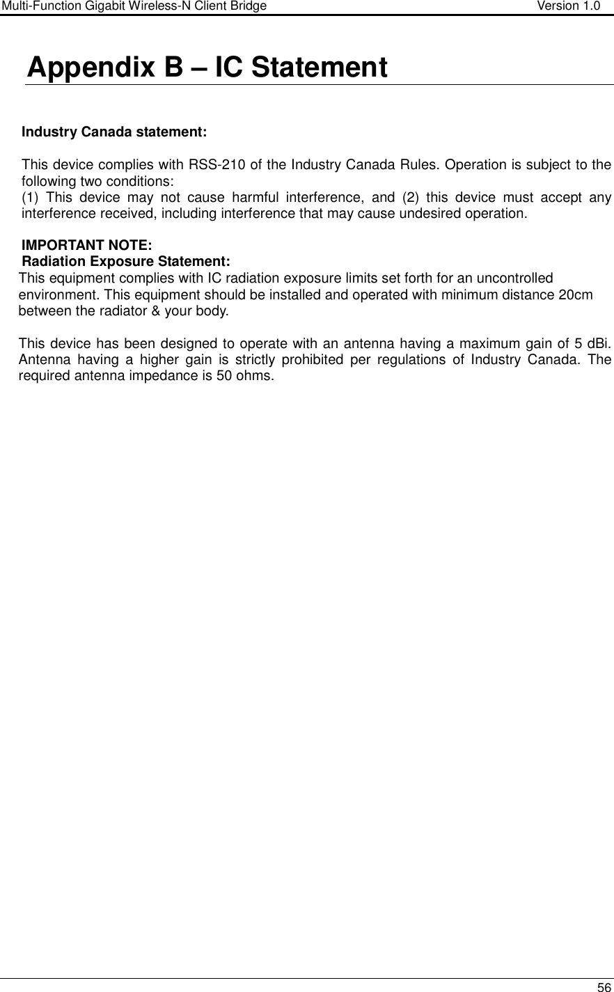 Multi-Function Gigabit Wireless-N Client Bridge                                        Version 1.0    56  Appendix B – IC Statement   Industry Canada statement:  This device complies with RSS-210 of the Industry Canada Rules. Operation is subject to the following two conditions:  (1)  This  device  may  not  cause  harmful  interference,  and  (2)  this  device  must  accept  any interference received, including interference that may cause undesired operation.  IMPORTANT NOTE: Radiation Exposure Statement: This equipment complies with IC radiation exposure limits set forth for an uncontrolled environment. This equipment should be installed and operated with minimum distance 20cm between the radiator &amp; your body.  This device has been designed to operate with an antenna having a maximum gain of 5 dBi. Antenna  having  a  higher  gain  is  strictly  prohibited  per  regulations  of  Industry  Canada.  The required antenna impedance is 50 ohms.             