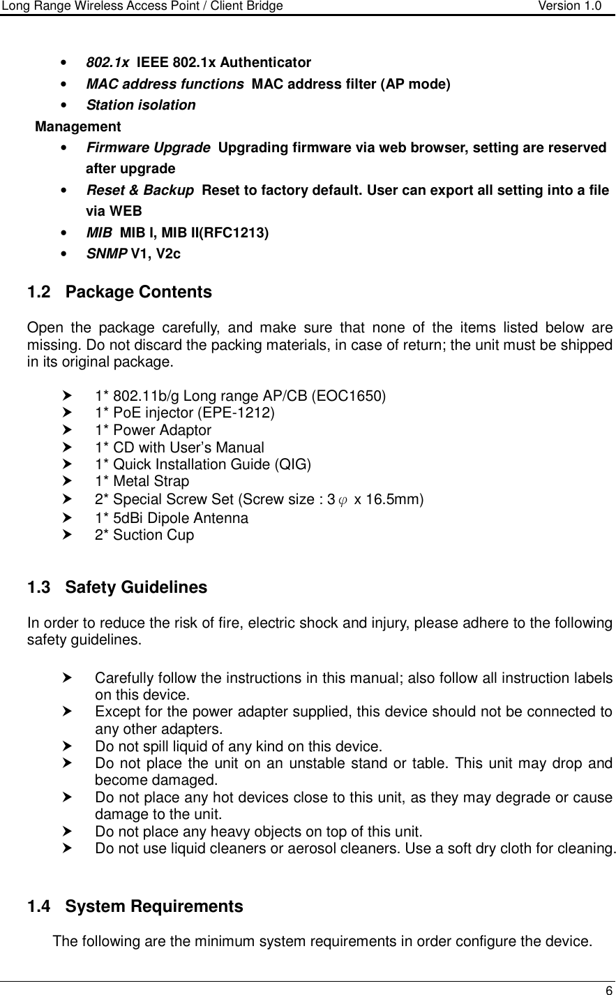 Long Range Wireless Access Point / Client Bridge                                   Version 1.0    6  • 802.1x  IEEE 802.1x Authenticator • MAC address functions  MAC address filter (AP mode) • Station isolation Management • Firmware Upgrade  Upgrading firmware via web browser, setting are reserved after upgrade • Reset &amp; Backup  Reset to factory default. User can export all setting into a file via WEB • MIB  MIB I, MIB II(RFC1213)  • SNMP V1, V2c  1.2  Package Contents Open  the  package  carefully,  and  make  sure  that  none  of  the  items  listed  below  are missing. Do not discard the packing materials, in case of return; the unit must be shipped in its original package.    1* 802.11b/g Long range AP/CB (EOC1650)   1* PoE injector (EPE-1212)   1* Power Adaptor   1* CD with User’s Manual   1* Quick Installation Guide (QIG)   1* Metal Strap   2* Special Screw Set (Screw size : 3φ x 16.5mm)   1* 5dBi Dipole Antenna   2* Suction Cup   1.3  Safety Guidelines In order to reduce the risk of fire, electric shock and injury, please adhere to the following safety guidelines.    Carefully follow the instructions in this manual; also follow all instruction labels on this device.   Except for the power adapter supplied, this device should not be connected to any other adapters.   Do not spill liquid of any kind on this device.   Do not place the unit on an unstable stand or table. This unit may drop and become damaged.   Do not place any hot devices close to this unit, as they may degrade or cause damage to the unit.   Do not place any heavy objects on top of this unit.   Do not use liquid cleaners or aerosol cleaners. Use a soft dry cloth for cleaning.   1.4  System Requirements The following are the minimum system requirements in order configure the device.  