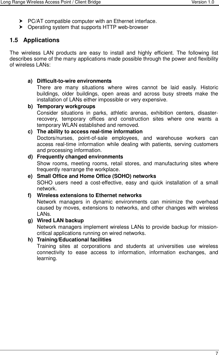Long Range Wireless Access Point / Client Bridge                                   Version 1.0    7    PC/AT compatible computer with an Ethernet interface.   Operating system that supports HTTP web-browser  1.5  Applications The  wireless  LAN  products  are  easy  to  install  and  highly  efficient.  The  following  list describes some of the many applications made possible through the power and flexibility of wireless LANs:   a)  Difficult-to-wire environments There  are  many  situations  where  wires  cannot  be  laid  easily.  Historic buildings,  older  buildings,  open  areas  and  across  busy  streets  make  the installation of LANs either impossible or very expensive. b)  Temporary workgroups Consider  situations  in  parks,  athletic  arenas,  exhibition  centers,  disaster-recovery,  temporary  offices  and  construction  sites  where  one  wants  a temporary WLAN established and removed. c)  The ability to access real-time information Doctors/nurses,  point-of-sale  employees,  and  warehouse  workers  can access real-time information while dealing with patients,  serving customers and processing information. d)  Frequently changed environments Show  rooms, meeting rooms,  retail  stores,  and  manufacturing  sites  where frequently rearrange the workplace. e)  Small Office and Home Office (SOHO) networks SOHO  users  need  a  cost-effective,  easy  and  quick  installation  of  a  small network. f)  Wireless extensions to Ethernet networks Network  managers  in  dynamic  environments  can  minimize  the  overhead caused by moves, extensions to networks, and other changes with wireless LANs. g)  Wired LAN backup Network managers implement wireless LANs to provide backup for mission-critical applications running on wired networks. h)  Training/Educational facilities Training  sites  at  corporations  and  students  at  universities  use  wireless connectivity  to  ease  access  to  information,  information  exchanges,  and learning.  