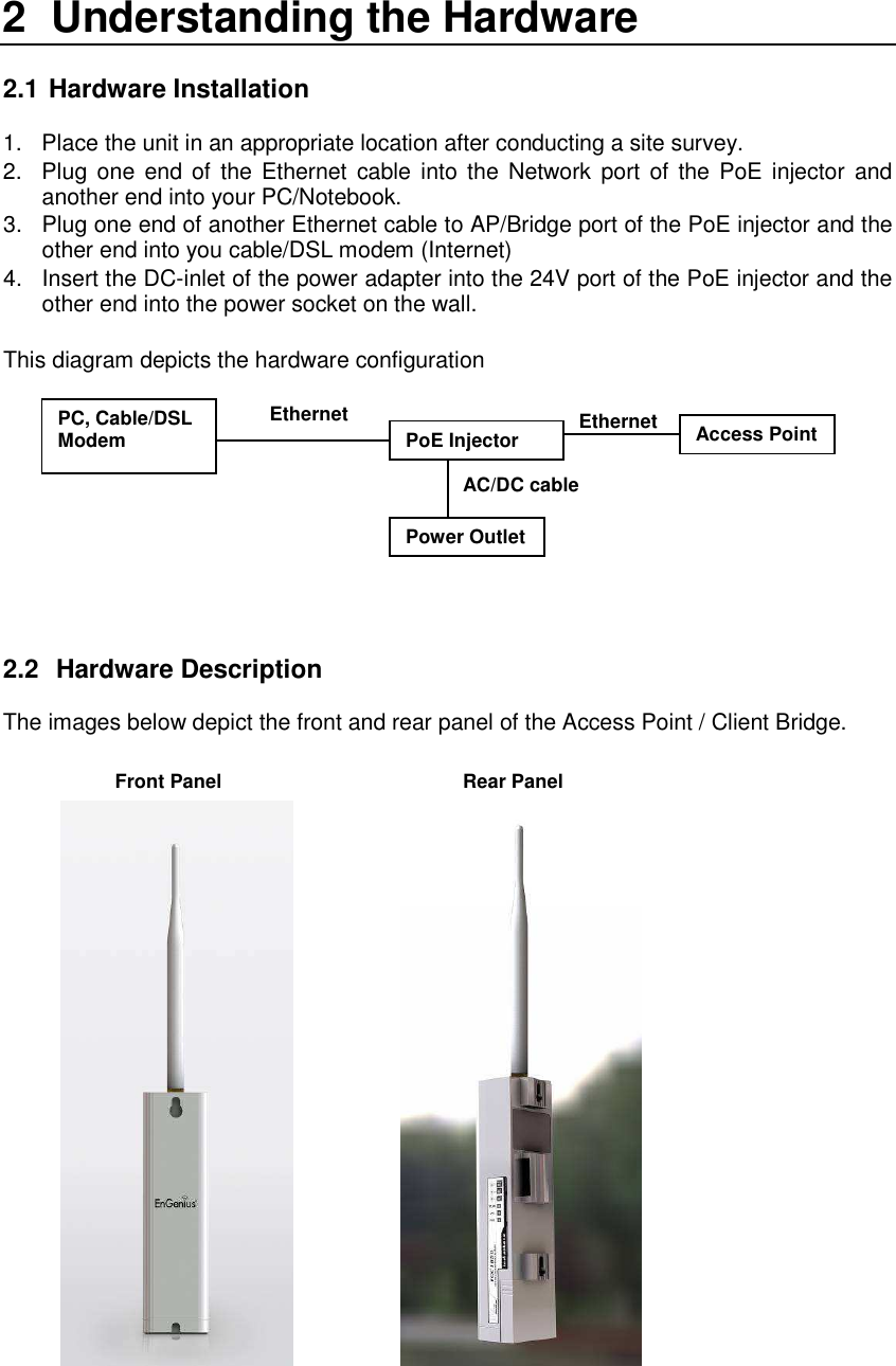 2  Understanding the Hardware  2.1  Hardware Installation 1.  Place the unit in an appropriate location after conducting a site survey. 2.  Plug one  end  of  the  Ethernet  cable  into  the Network port of  the  PoE injector and another end into your PC/Notebook.  3.  Plug one end of another Ethernet cable to AP/Bridge port of the PoE injector and the other end into you cable/DSL modem (Internet) 4.  Insert the DC-inlet of the power adapter into the 24V port of the PoE injector and the other end into the power socket on the wall.   This diagram depicts the hardware configuration           2.2   Hardware Description  The images below depict the front and rear panel of the Access Point / Client Bridge.                         PoE Injector PC, Cable/DSL Modem  Power Outlet Ethernet AC/DC cable Ethernet Access Point  Front Panel Rear Panel 