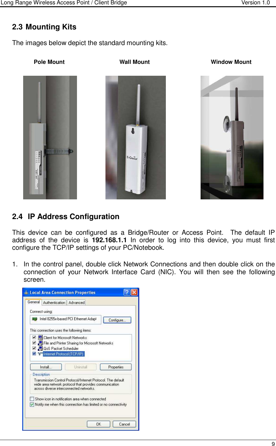 Long Range Wireless Access Point / Client Bridge                                   Version 1.0    9  2.3  Mounting Kits The images below depict the standard mounting kits.                      2.4   IP Address Configuration This  device  can  be  configured  as  a  Bridge/Router  or  Access  Point.    The  default  IP address  of  the  device  is  192.168.1.1  In  order  to  log  into  this  device,  you  must  first configure the TCP/IP settings of your PC/Notebook.   1.  In the control panel, double click Network Connections and then double click on the connection  of  your  Network  Interface  Card  (NIC).  You  will  then  see  the  following screen.                     Pole Mount Wall Mount Window Mount 