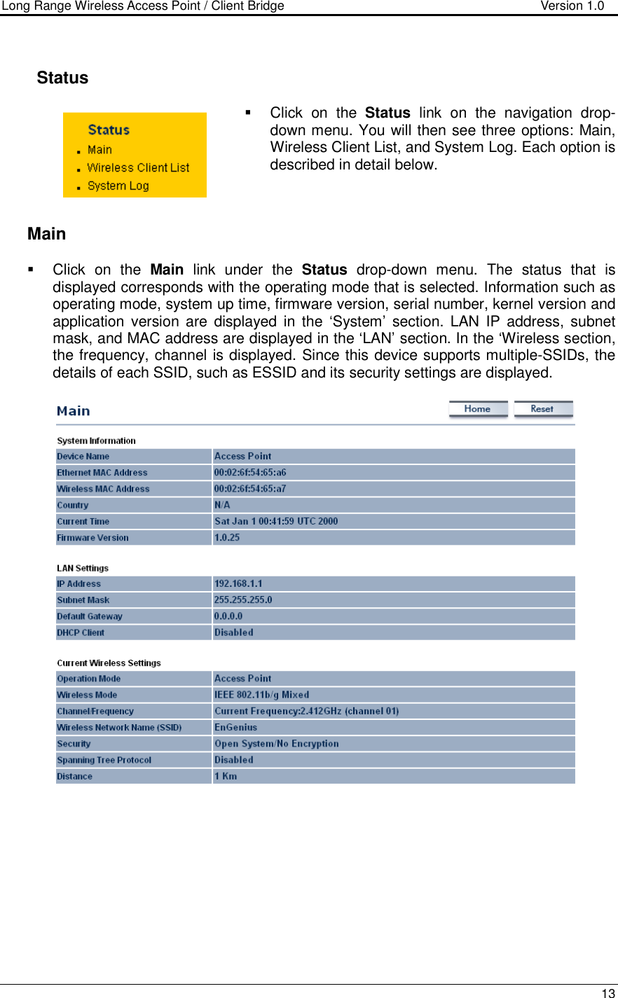 Long Range Wireless Access Point / Client Bridge                                   Version 1.0    13       Status   Click  on  the  Status  link  on  the  navigation  drop-down menu. You will then see three options: Main, Wireless Client List, and System Log. Each option is described in detail below.       Main   Click  on  the  Main  link  under  the  Status  drop-down  menu.  The  status  that  is displayed corresponds with the operating mode that is selected. Information such as operating mode, system up time, firmware version, serial number, kernel version and application version are  displayed  in the  ‘System’  section.  LAN  IP  address,  subnet mask, and MAC address are displayed in the ‘LAN’ section. In the ‘Wireless section, the frequency, channel is displayed. Since this device supports multiple-SSIDs, the details of each SSID, such as ESSID and its security settings are displayed.            