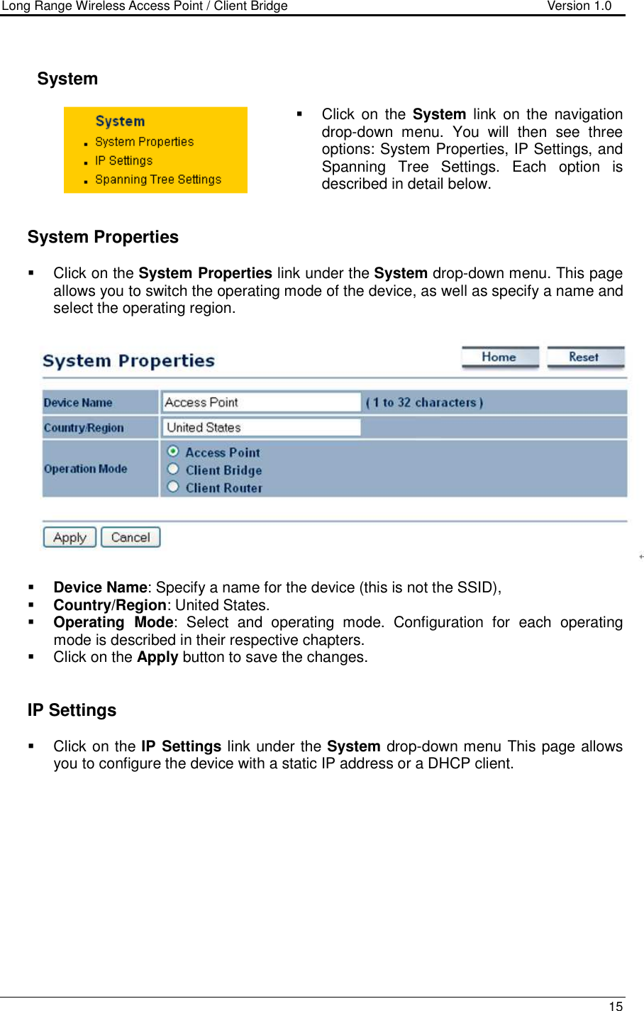 Long Range Wireless Access Point / Client Bridge                                   Version 1.0    15        System    Click  on  the  System  link  on  the  navigation drop-down  menu.  You  will  then  see  three options: System Properties, IP Settings, and Spanning  Tree  Settings.  Each  option  is described in detail below.      System Properties    Click on the System Properties link under the System drop-down menu. This page allows you to switch the operating mode of the device, as well as specify a name and select the operating region.      Device Name: Specify a name for the device (this is not the SSID),  Country/Region: United States.  Operating  Mode:  Select  and  operating  mode.  Configuration  for  each  operating mode is described in their respective chapters.    Click on the Apply button to save the changes.      IP Settings   Click on the IP Settings link under the System drop-down menu This page allows you to configure the device with a static IP address or a DHCP client.    