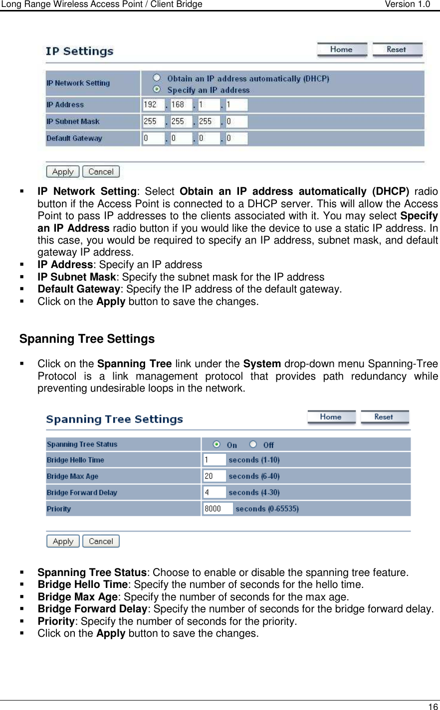 Long Range Wireless Access Point / Client Bridge                                   Version 1.0    16    IP  Network  Setting:  Select  Obtain  an  IP  address  automatically  (DHCP)  radio button if the Access Point is connected to a DHCP server. This will allow the Access Point to pass IP addresses to the clients associated with it. You may select Specify an IP Address radio button if you would like the device to use a static IP address. In this case, you would be required to specify an IP address, subnet mask, and default gateway IP address.  IP Address: Specify an IP address  IP Subnet Mask: Specify the subnet mask for the IP address  Default Gateway: Specify the IP address of the default gateway.   Click on the Apply button to save the changes.      Spanning Tree Settings   Click on the Spanning Tree link under the System drop-down menu Spanning-Tree Protocol  is  a  link  management  protocol  that  provides  path  redundancy  while preventing undesirable loops in the network.     Spanning Tree Status: Choose to enable or disable the spanning tree feature.    Bridge Hello Time: Specify the number of seconds for the hello time.   Bridge Max Age: Specify the number of seconds for the max age.   Bridge Forward Delay: Specify the number of seconds for the bridge forward delay.   Priority: Specify the number of seconds for the priority.    Click on the Apply button to save the changes.     