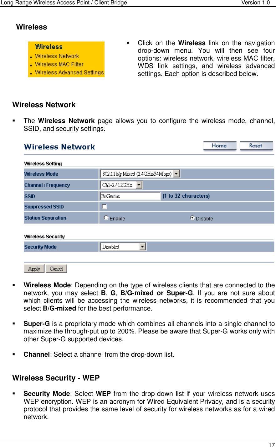 Long Range Wireless Access Point / Client Bridge                                   Version 1.0    17      Wireless   Click  on  the  Wireless  link  on  the  navigation drop-down  menu.  You  will  then  see  four options: wireless network, wireless MAC filter, WDS  link  settings,  and  wireless  advanced settings. Each option is described below.       Wireless Network   The Wireless  Network  page  allows  you  to  configure the wireless mode, channel, SSID, and security settings.      Wireless Mode: Depending on the type of wireless clients that are connected to the network, you may select B,  G,  B/G-mixed  or  Super-G. If  you are not sure about which clients will be  accessing  the wireless  networks,  it  is recommended  that you select B/G-mixed for the best performance.     Super-G is a proprietary mode which combines all channels into a single channel to maximize the through-put up to 200%. Please be aware that Super-G works only with other Super-G supported devices.   Channel: Select a channel from the drop-down list.      Wireless Security - WEP  Security Mode: Select WEP from the drop-down list if your wireless network uses WEP encryption. WEP is an acronym for Wired Equivalent Privacy, and is a security protocol that provides the same level of security for wireless networks as for a wired network.   