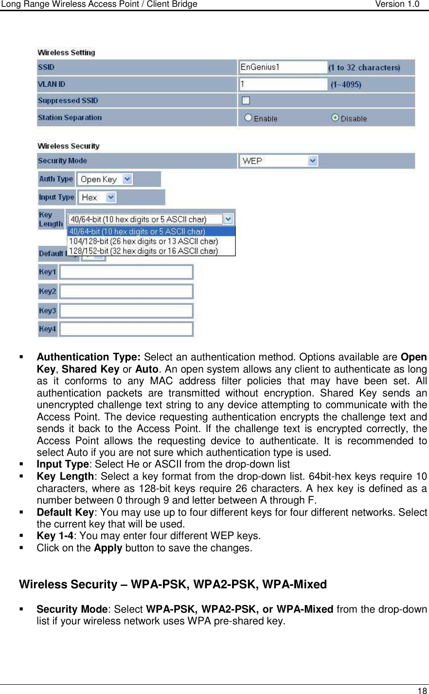 Long Range Wireless Access Point / Client Bridge                                   Version 1.0    18      Authentication Type: Select an authentication method. Options available are Open Key, Shared Key or Auto. An open system allows any client to authenticate as long as  it  conforms  to  any  MAC  address  filter  policies  that  may  have  been  set.  All authentication  packets  are  transmitted  without  encryption.  Shared  Key  sends  an unencrypted challenge text string to any device attempting to communicate with the Access Point. The device requesting authentication encrypts the challenge text and sends it back to the Access Point. If the challenge  text  is encrypted  correctly, the Access  Point  allows  the  requesting  device  to  authenticate.  It  is  recommended  to select Auto if you are not sure which authentication type is used.   Input Type: Select He or ASCII from the drop-down list  Key Length: Select a key format from the drop-down list. 64bit-hex keys require 10 characters, where as 128-bit keys require 26 characters. A hex key is defined as a number between 0 through 9 and letter between A through F.  Default Key: You may use up to four different keys for four different networks. Select the current key that will be used.   Key 1-4: You may enter four different WEP keys.    Click on the Apply button to save the changes.        Wireless Security – WPA-PSK, WPA2-PSK, WPA-Mixed  Security Mode: Select WPA-PSK, WPA2-PSK, or WPA-Mixed from the drop-down list if your wireless network uses WPA pre-shared key.  