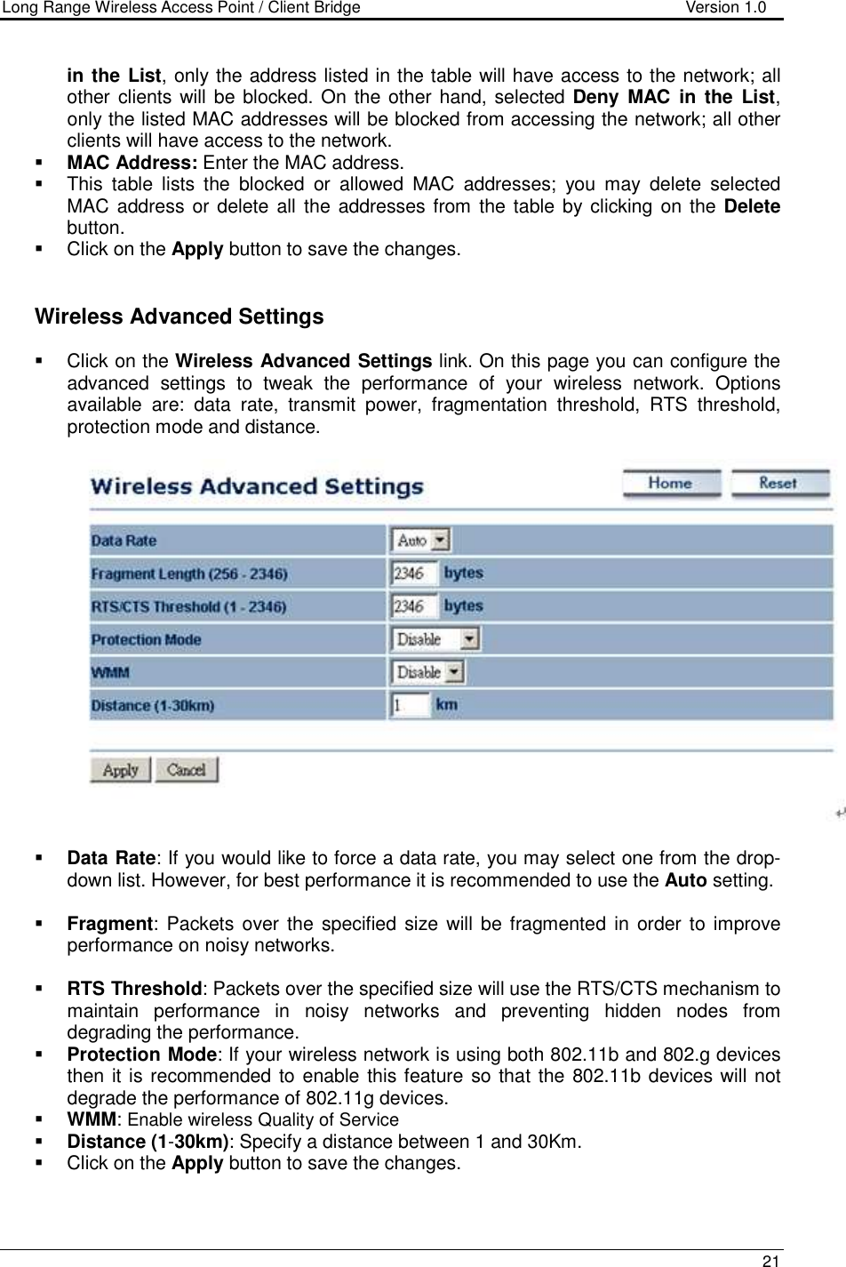 Long Range Wireless Access Point / Client Bridge                                   Version 1.0    21  in the List, only the address listed in the table will have access to the network; all other clients will be blocked. On the other hand, selected Deny  MAC  in  the  List, only the listed MAC addresses will be blocked from accessing the network; all other clients will have access to the network.   MAC Address: Enter the MAC address.    This  table  lists  the  blocked  or  allowed  MAC  addresses;  you  may  delete  selected MAC address or delete all the addresses from the table by clicking on the Delete button.    Click on the Apply button to save the changes.      Wireless Advanced Settings   Click on the Wireless Advanced Settings link. On this page you can configure the advanced  settings  to  tweak  the  performance  of  your  wireless  network.  Options available  are:  data  rate,  transmit  power,  fragmentation  threshold,  RTS  threshold, protection mode and distance.      Data Rate: If you would like to force a data rate, you may select one from the drop-down list. However, for best performance it is recommended to use the Auto setting.    Fragment:  Packets  over  the  specified  size will  be fragmented  in  order  to improve performance on noisy networks.   RTS Threshold: Packets over the specified size will use the RTS/CTS mechanism to maintain  performance  in  noisy  networks  and  preventing  hidden  nodes  from degrading the performance.   Protection Mode: If your wireless network is using both 802.11b and 802.g devices then it is recommended to enable this feature so that the 802.11b devices will not degrade the performance of 802.11g devices.   WMM: Enable wireless Quality of Service  Distance (1-30km): Specify a distance between 1 and 30Km.    Click on the Apply button to save the changes.   