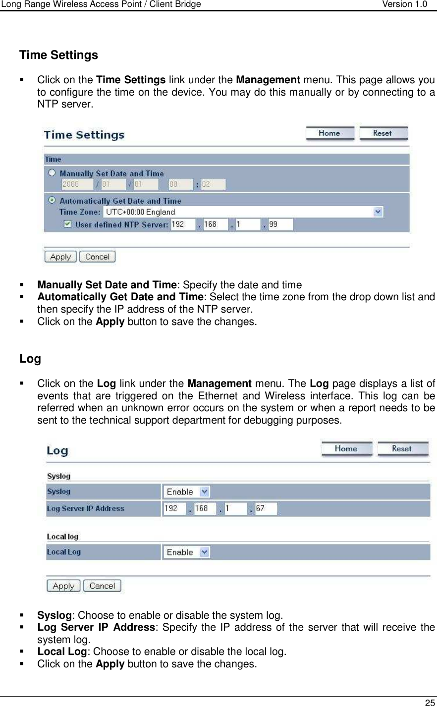 Long Range Wireless Access Point / Client Bridge                                   Version 1.0    25       Time Settings   Click on the Time Settings link under the Management menu. This page allows you to configure the time on the device. You may do this manually or by connecting to a NTP server.       Manually Set Date and Time: Specify the date and time  Automatically Get Date and Time: Select the time zone from the drop down list and then specify the IP address of the NTP server.    Click on the Apply button to save the changes.      Log   Click on the Log link under the Management menu. The Log page displays a list of events  that  are  triggered  on  the  Ethernet  and Wireless  interface.  This  log  can  be referred when an unknown error occurs on the system or when a report needs to be sent to the technical support department for debugging purposes.      Syslog: Choose to enable or disable the system log.  Log Server IP Address: Specify the IP address of the server that will receive the system log.   Local Log: Choose to enable or disable the local log.   Click on the Apply button to save the changes.   