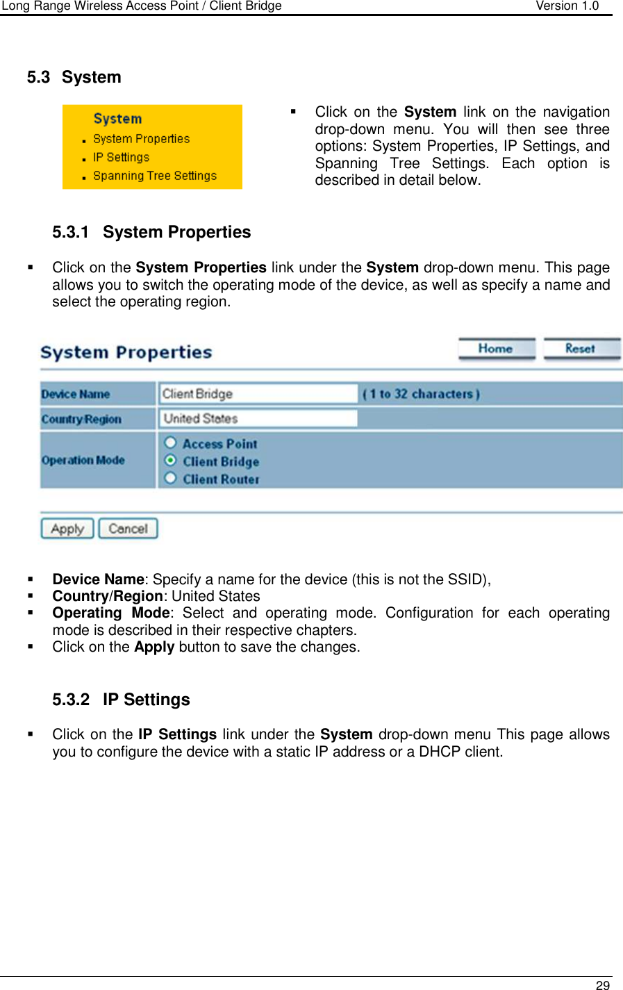 Long Range Wireless Access Point / Client Bridge                                   Version 1.0    29    5.3   System    Click  on  the  System  link  on  the  navigation drop-down  menu.  You  will  then  see  three options: System Properties, IP Settings, and Spanning  Tree  Settings.  Each  option  is described in detail below.    5.3.1  System Properties    Click on the System Properties link under the System drop-down menu. This page allows you to switch the operating mode of the device, as well as specify a name and select the operating region.      Device Name: Specify a name for the device (this is not the SSID),  Country/Region: United States  Operating  Mode:  Select  and  operating  mode.  Configuration  for  each  operating mode is described in their respective chapters.    Click on the Apply button to save the changes.    5.3.2  IP Settings   Click on the IP Settings link under the System drop-down menu This page allows you to configure the device with a static IP address or a DHCP client.    