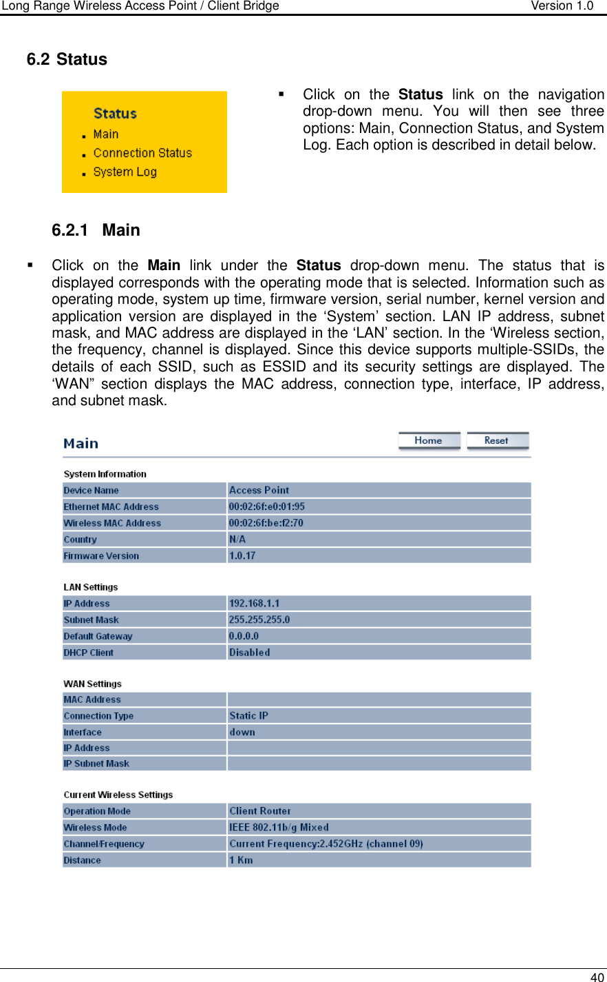 Long Range Wireless Access Point / Client Bridge                                   Version 1.0    40   6.2  Status   Click  on  the  Status  link  on  the  navigation drop-down  menu.  You  will  then  see  three options: Main, Connection Status, and System Log. Each option is described in detail below.      6.2.1  Main   Click  on  the  Main  link  under  the  Status  drop-down  menu.  The  status  that  is displayed corresponds with the operating mode that is selected. Information such as operating mode, system up time, firmware version, serial number, kernel version and application version are  displayed  in the  ‘System’  section.  LAN  IP  address,  subnet mask, and MAC address are displayed in the ‘LAN’ section. In the ‘Wireless section, the frequency, channel is displayed. Since this device supports multiple-SSIDs, the details  of  each SSID,  such  as  ESSID  and  its  security  settings  are  displayed.  The ‘WAN”  section  displays  the  MAC  address,  connection  type,  interface,  IP  address, and subnet mask.        