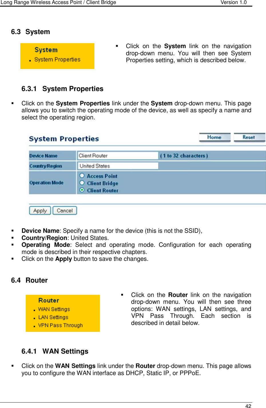 Long Range Wireless Access Point / Client Bridge                                   Version 1.0    42     6.3   System    Click  on  the  System  link  on  the  navigation drop-down  menu.  You  will  then  see  System Properties setting, which is described below.     6.3.1  System Properties    Click on the System Properties link under the System drop-down menu. This page allows you to switch the operating mode of the device, as well as specify a name and select the operating region.      Device Name: Specify a name for the device (this is not the SSID),  Country/Region: United States.  Operating  Mode:  Select  and  operating  mode.  Configuration  for  each  operating mode is described in their respective chapters.    Click on the Apply button to save the changes.    6.4   Router    Click  on  the  Router  link  on  the  navigation drop-down  menu.  You  will  then  see  three options:  WAN  settings,  LAN  settings,  and VPN  Pass  Through.  Each  section  is described in detail below.      6.4.1  WAN Settings   Click on the WAN Settings link under the Router drop-down menu. This page allows you to configure the WAN interface as DHCP, Static IP, or PPPoE.     