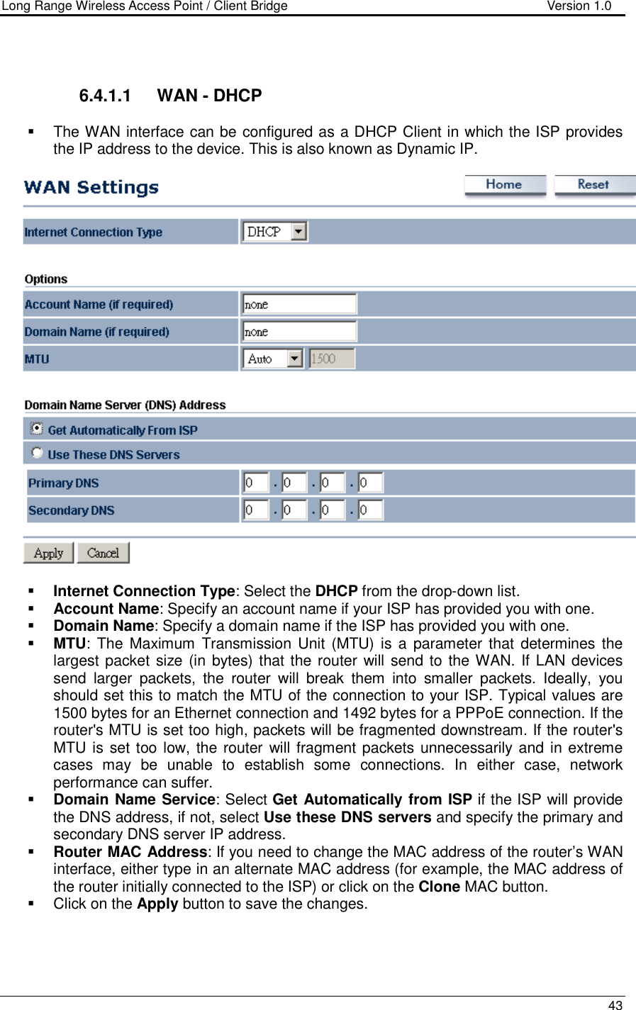 Long Range Wireless Access Point / Client Bridge                                   Version 1.0    43    6.4.1.1  WAN - DHCP   The WAN interface can be configured as a DHCP Client in which the ISP provides the IP address to the device. This is also known as Dynamic IP.       Internet Connection Type: Select the DHCP from the drop-down list.  Account Name: Specify an account name if your ISP has provided you with one.  Domain Name: Specify a domain name if the ISP has provided you with one.     MTU: The  Maximum  Transmission  Unit (MTU) is  a  parameter  that  determines  the largest packet size (in bytes) that the router will send to  the WAN. If LAN devices send  larger  packets,  the  router  will  break  them  into  smaller  packets.  Ideally,  you should set this to match the MTU of the connection to your ISP. Typical values are 1500 bytes for an Ethernet connection and 1492 bytes for a PPPoE connection. If the router&apos;s MTU is set too high, packets will be fragmented downstream. If the router&apos;s MTU is set too low, the router  will fragment packets unnecessarily and in extreme cases  may  be  unable  to  establish  some  connections.  In  either  case,  network performance can suffer.   Domain Name Service: Select Get Automatically from ISP if the ISP will provide the DNS address, if not, select Use these DNS servers and specify the primary and secondary DNS server IP address.    Router MAC Address: If you need to change the MAC address of the router’s WAN interface, either type in an alternate MAC address (for example, the MAC address of the router initially connected to the ISP) or click on the Clone MAC button.    Click on the Apply button to save the changes.     