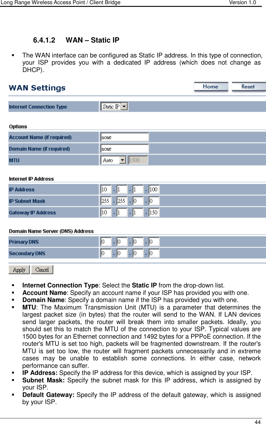 Long Range Wireless Access Point / Client Bridge                                   Version 1.0    44    6.4.1.2  WAN – Static IP    The WAN interface can be configured as Static IP address. In this type of connection, your  ISP  provides  you  with  a  dedicated  IP  address  (which  does  not  change  as DHCP).      Internet Connection Type: Select the Static IP from the drop-down list.  Account Name: Specify an account name if your ISP has provided you with one.  Domain Name: Specify a domain name if the ISP has provided you with one.     MTU: The  Maximum  Transmission  Unit (MTU) is  a  parameter  that  determines  the largest packet size (in bytes) that the router will send to  the WAN. If LAN devices send  larger  packets,  the  router  will  break  them  into  smaller  packets.  Ideally,  you should set this to match the MTU of the connection to your ISP. Typical values are 1500 bytes for an Ethernet connection and 1492 bytes for a PPPoE connection. If the router&apos;s MTU is set too high, packets will be fragmented downstream. If the router&apos;s MTU is set too low, the router  will fragment packets unnecessarily and in extreme cases  may  be  unable  to  establish  some  connections.  In  either  case,  network performance can suffer.   IP Address: Specify the IP address for this device, which is assigned by your ISP.   Subnet  Mask: Specify the  subnet mask for this IP address,  which is  assigned by your ISP.   Default Gateway: Specify the IP address of the default gateway, which is assigned by your ISP.  