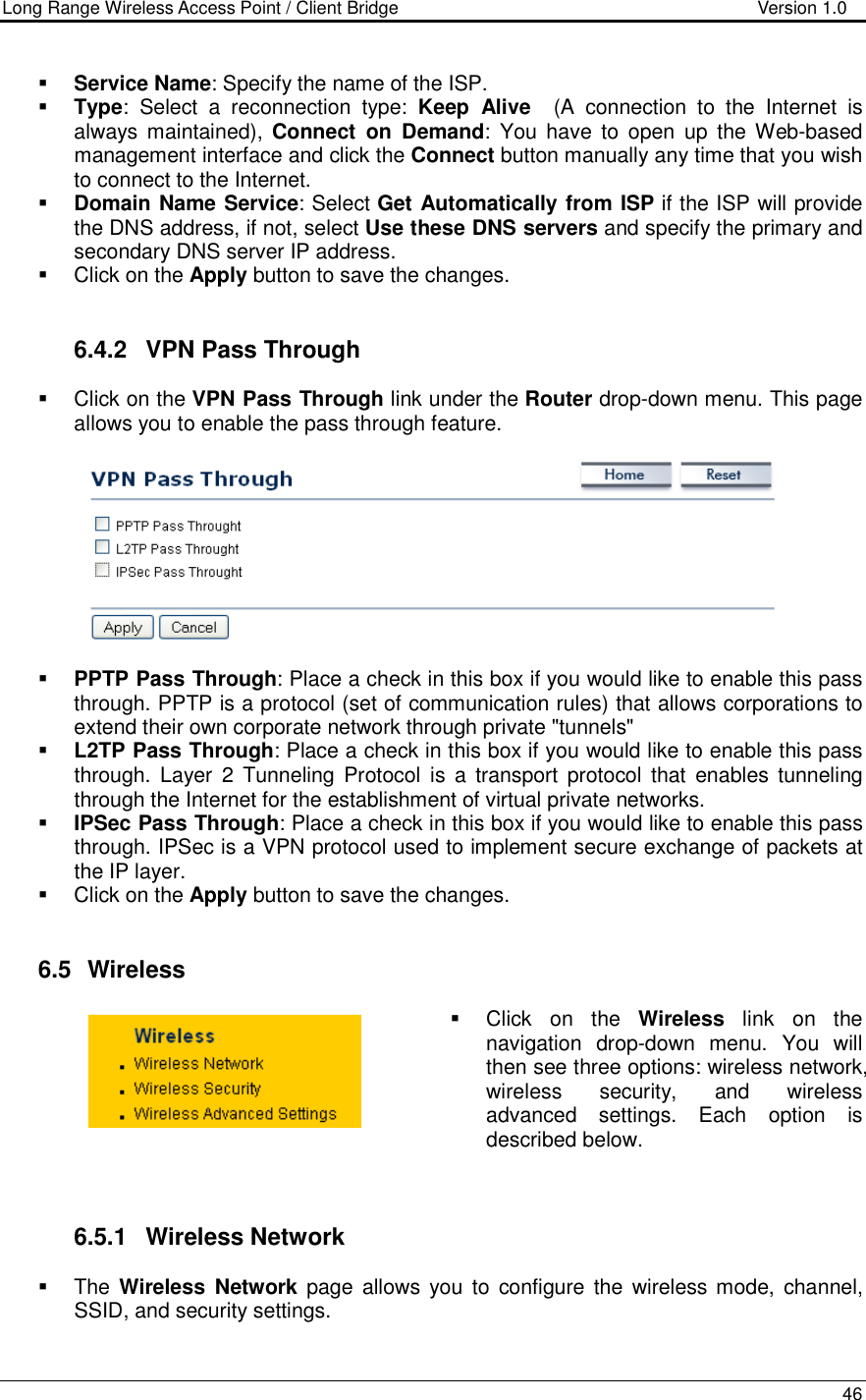 Long Range Wireless Access Point / Client Bridge                                   Version 1.0    46    Service Name: Specify the name of the ISP.  Type:  Select  a  reconnection  type:  Keep  Alive    (A  connection  to  the  Internet  is always maintained),  Connect  on  Demand:  You  have  to  open  up  the Web-based management interface and click the Connect button manually any time that you wish to connect to the Internet.   Domain Name Service: Select Get Automatically from ISP if the ISP will provide the DNS address, if not, select Use these DNS servers and specify the primary and secondary DNS server IP address.     Click on the Apply button to save the changes.    6.4.2  VPN Pass Through   Click on the VPN Pass Through link under the Router drop-down menu. This page allows you to enable the pass through feature.        PPTP Pass Through: Place a check in this box if you would like to enable this pass through. PPTP is a protocol (set of communication rules) that allows corporations to extend their own corporate network through private &quot;tunnels&quot;  L2TP Pass Through: Place a check in this box if you would like to enable this pass through. Layer  2  Tunneling  Protocol is  a transport  protocol  that  enables tunneling through the Internet for the establishment of virtual private networks.  IPSec Pass Through: Place a check in this box if you would like to enable this pass through. IPSec is a VPN protocol used to implement secure exchange of packets at the IP layer.    Click on the Apply button to save the changes.    6.5   Wireless   Click  on  the  Wireless  link  on  the navigation  drop-down  menu.  You  will then see three options: wireless network, wireless  security,  and  wireless advanced  settings.  Each  option  is described below.     6.5.1  Wireless Network   The Wireless  Network  page  allows  you  to  configure the wireless mode, channel, SSID, and security settings.   