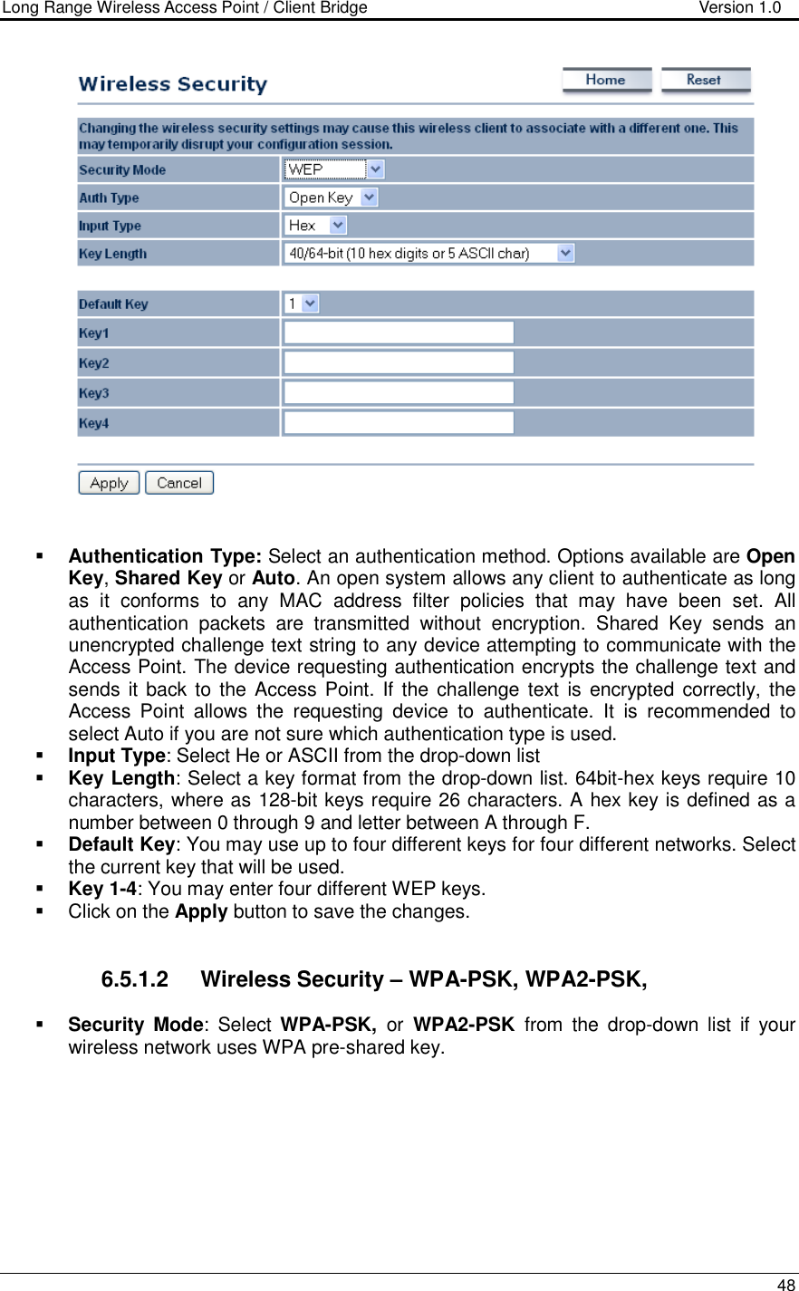 Long Range Wireless Access Point / Client Bridge                                   Version 1.0    48      Authentication Type: Select an authentication method. Options available are Open Key, Shared Key or Auto. An open system allows any client to authenticate as long as  it  conforms  to  any  MAC  address  filter  policies  that  may  have  been  set.  All authentication  packets  are  transmitted  without  encryption.  Shared  Key  sends  an unencrypted challenge text string to any device attempting to communicate with the Access Point. The device requesting authentication encrypts the challenge text and sends it back to the Access Point. If the challenge  text  is encrypted  correctly, the Access  Point  allows  the  requesting  device  to  authenticate.  It  is  recommended  to select Auto if you are not sure which authentication type is used.   Input Type: Select He or ASCII from the drop-down list  Key Length: Select a key format from the drop-down list. 64bit-hex keys require 10 characters, where as 128-bit keys require 26 characters. A hex key is defined as a number between 0 through 9 and letter between A through F.  Default Key: You may use up to four different keys for four different networks. Select the current key that will be used.   Key 1-4: You may enter four different WEP keys.    Click on the Apply button to save the changes.      6.5.1.2  Wireless Security – WPA-PSK, WPA2-PSK,   Security Mode:  Select  WPA-PSK,  or  WPA2-PSK  from  the  drop-down  list  if  your wireless network uses WPA pre-shared key.  