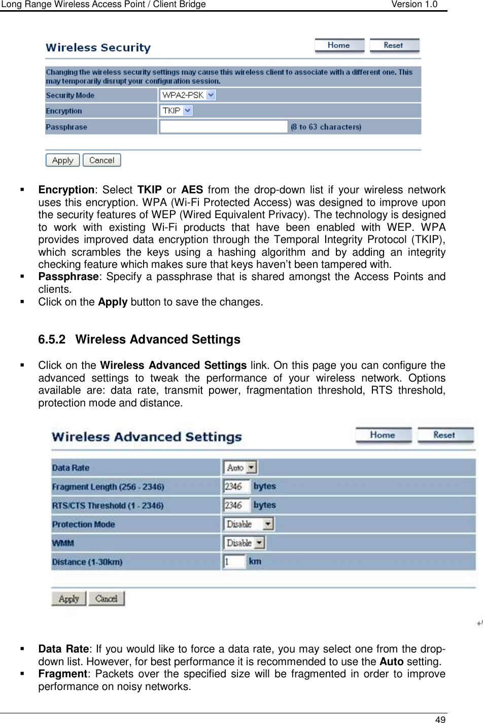 Long Range Wireless Access Point / Client Bridge                                   Version 1.0    49     Encryption:  Select  TKIP or  AES from the  drop-down  list  if  your  wireless  network uses this encryption. WPA (Wi-Fi Protected Access) was designed to improve upon the security features of WEP (Wired Equivalent Privacy). The technology is designed to  work  with  existing  Wi-Fi  products  that  have  been  enabled  with  WEP.  WPA provides improved data encryption through the Temporal Integrity Protocol (TKIP), which  scrambles  the  keys  using  a  hashing  algorithm  and  by  adding  an  integrity checking feature which makes sure that keys haven’t been tampered with.   Passphrase: Specify a passphrase that is shared amongst the Access Points and clients.    Click on the Apply button to save the changes.    6.5.2  Wireless Advanced Settings   Click on the Wireless Advanced Settings link. On this page you can configure the advanced  settings  to  tweak  the  performance  of  your  wireless  network.  Options available  are:  data  rate,  transmit  power,  fragmentation  threshold,  RTS  threshold, protection mode and distance.      Data Rate: If you would like to force a data rate, you may select one from the drop-down list. However, for best performance it is recommended to use the Auto setting.   Fragment:  Packets  over  the  specified  size will  be fragmented  in  order  to improve performance on noisy networks. 
