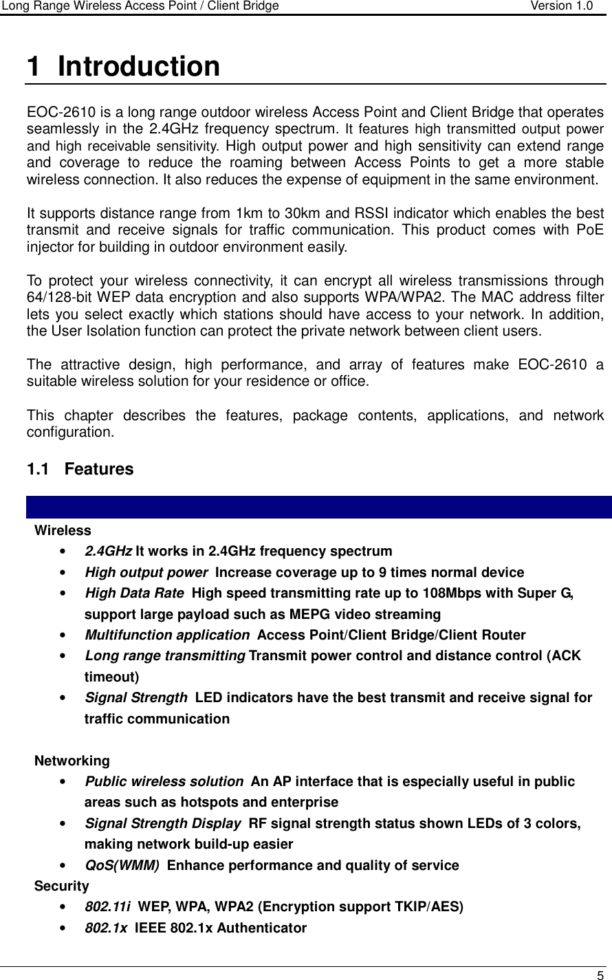 Long Range Wireless Access Point / Client Bridge                                   Version 1.0    5  1  Introduction  EOC-2610 is a long range outdoor wireless Access Point and Client Bridge that operates seamlessly in the 2.4GHz frequency  spectrum. It features  high transmitted  output  power and high receivable sensitivity. High output power and high sensitivity can extend range and  coverage  to  reduce  the  roaming  between  Access  Points  to  get  a  more  stable wireless connection. It also reduces the expense of equipment in the same environment.  It supports distance range from 1km to 30km and RSSI indicator which enables the best transmit  and  receive  signals  for  traffic  communication.  This  product  comes  with  PoE injector for building in outdoor environment easily.  To  protect  your  wireless  connectivity,  it  can  encrypt all  wireless transmissions  through 64/128-bit WEP data encryption and also supports WPA/WPA2. The MAC address filter lets you select exactly which stations should have access to your network. In addition, the User Isolation function can protect the private network between client users.  The  attractive  design,  high  performance,  and  array  of  features  make  EOC-2610  a suitable wireless solution for your residence or office.  This  chapter  describes  the  features,  package  contents,  applications,  and  network configuration.  1.1  Features   Wireless  • 2.4GHz It works in 2.4GHz frequency spectrum • High output power  Increase coverage up to 9 times normal device • High Data Rate  High speed transmitting rate up to 108Mbps with Super G, support large payload such as MEPG video streaming • Multifunction application  Access Point/Client Bridge/Client Router • Long range transmitting Transmit power control and distance control (ACK timeout)  • Signal Strength  LED indicators have the best transmit and receive signal for traffic communication  Networking • Public wireless solution  An AP interface that is especially useful in public areas such as hotspots and enterprise • Signal Strength Display  RF signal strength status shown LEDs of 3 colors, making network build-up easier • QoS(WMM)  Enhance performance and quality of service Security • 802.11i  WEP, WPA, WPA2 (Encryption support TKIP/AES) • 802.1x  IEEE 802.1x Authenticator 