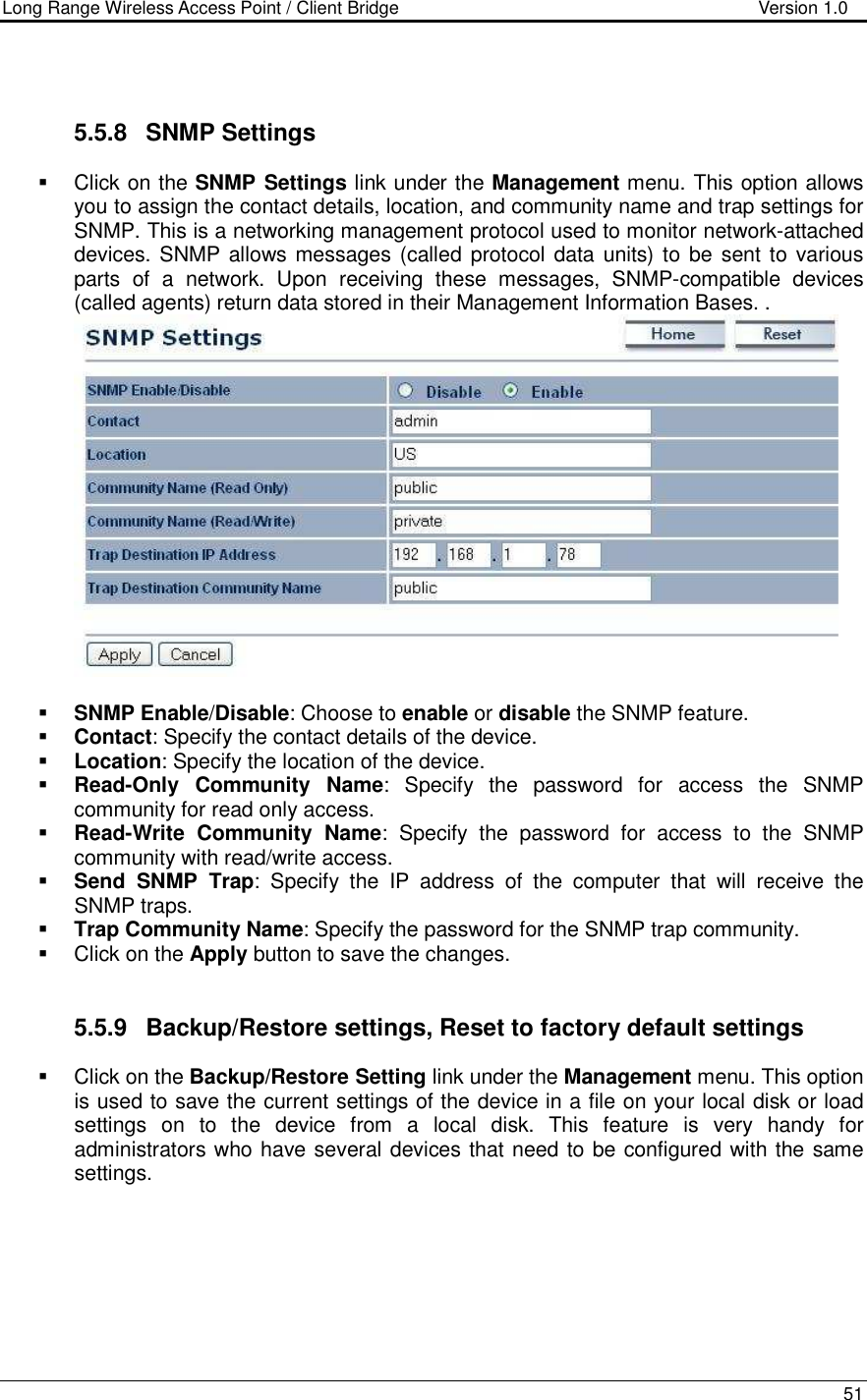 Long Range Wireless Access Point / Client Bridge                                   Version 1.0    51    5.5.8  SNMP Settings   Click on the SNMP Settings link under the Management menu. This option allows you to assign the contact details, location, and community name and trap settings for SNMP. This is a networking management protocol used to monitor network-attached devices. SNMP allows messages (called protocol data  units) to be  sent to various parts  of  a  network.  Upon  receiving  these  messages,  SNMP-compatible  devices (called agents) return data stored in their Management Information Bases. .    SNMP Enable/Disable: Choose to enable or disable the SNMP feature.  Contact: Specify the contact details of the device.  Location: Specify the location of the device.  Read-Only  Community  Name:  Specify  the  password  for  access  the  SNMP community for read only access.   Read-Write  Community  Name:  Specify  the  password  for  access  to  the  SNMP community with read/write access.   Send  SNMP  Trap:  Specify  the  IP  address  of  the  computer  that  will  receive  the SNMP traps.    Trap Community Name: Specify the password for the SNMP trap community.    Click on the Apply button to save the changes.    5.5.9  Backup/Restore settings, Reset to factory default settings   Click on the Backup/Restore Setting link under the Management menu. This option is used to save the current settings of the device in a file on your local disk or load settings  on  to  the  device  from  a  local  disk.  This  feature  is  very  handy  for administrators who have several devices that need to be configured with the same settings.   