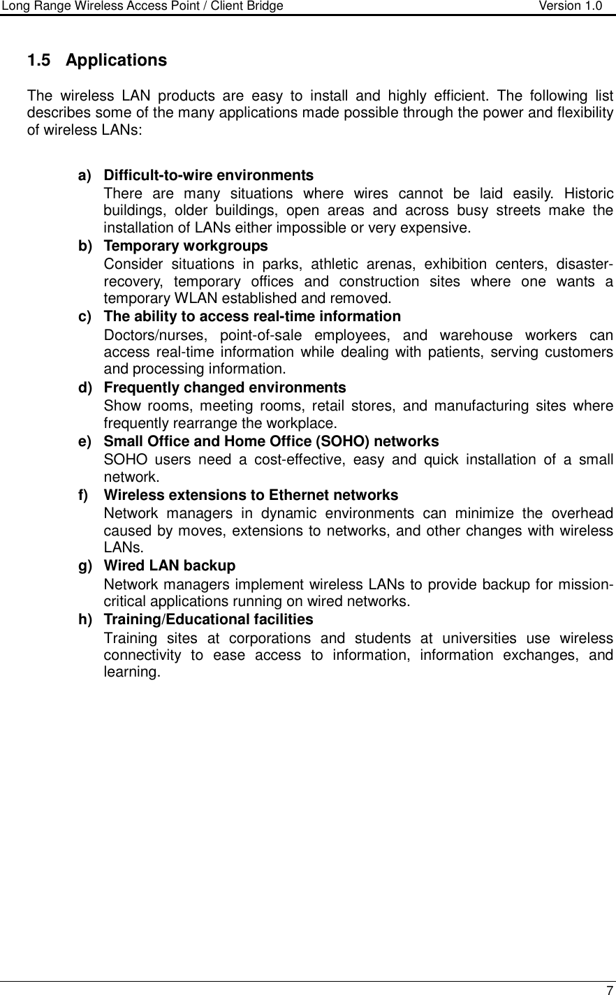 Long Range Wireless Access Point / Client Bridge                                   Version 1.0    7  1.5  Applications The  wireless  LAN  products  are  easy  to  install  and  highly  efficient.  The  following  list describes some of the many applications made possible through the power and flexibility of wireless LANs:   a)  Difficult-to-wire environments There  are  many  situations  where  wires  cannot  be  laid  easily.  Historic buildings,  older  buildings,  open  areas  and  across  busy  streets  make  the installation of LANs either impossible or very expensive. b)  Temporary workgroups Consider  situations  in  parks,  athletic  arenas,  exhibition  centers,  disaster-recovery,  temporary  offices  and  construction  sites  where  one  wants  a temporary WLAN established and removed. c)  The ability to access real-time information Doctors/nurses,  point-of-sale  employees,  and  warehouse  workers  can access real-time information  while  dealing with patients, serving  customers and processing information. d)  Frequently changed environments Show  rooms, meeting  rooms,  retail  stores,  and manufacturing  sites  where frequently rearrange the workplace. e)  Small Office and Home Office (SOHO) networks SOHO  users  need  a  cost-effective,  easy  and  quick  installation  of  a  small network. f)  Wireless extensions to Ethernet networks Network  managers  in  dynamic  environments  can  minimize  the  overhead caused by moves, extensions to networks, and other changes with wireless LANs. g)  Wired LAN backup Network managers implement wireless LANs to provide backup for mission-critical applications running on wired networks. h)  Training/Educational facilities Training  sites  at  corporations  and  students  at  universities  use  wireless connectivity  to  ease  access  to  information,  information  exchanges,  and learning.  