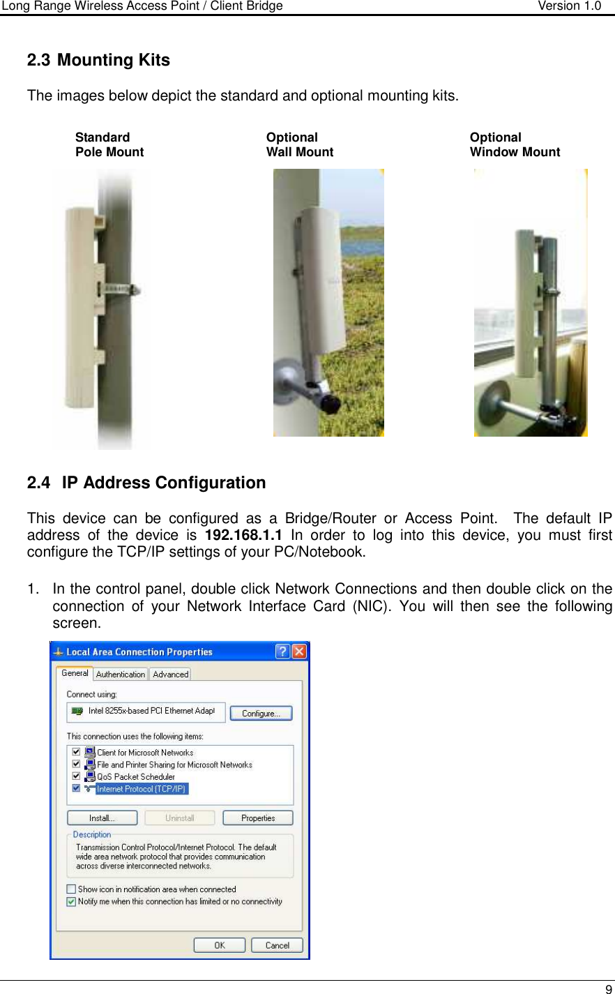 Long Range Wireless Access Point / Client Bridge                                   Version 1.0    9  2.3  Mounting Kits The images below depict the standard and optional mounting kits.                      2.4   IP Address Configuration This  device  can  be  configured  as  a  Bridge/Router  or  Access  Point.    The  default  IP address  of  the  device  is  192.168.1.1  In  order  to  log  into  this  device,  you  must  first configure the TCP/IP settings of your PC/Notebook.   1.  In the control panel, double click Network Connections and then double click on the connection  of  your  Network  Interface  Card  (NIC).  You  will  then  see  the  following screen.                     Standard  Pole Mount Optional Wall Mount Optional Window Mount 