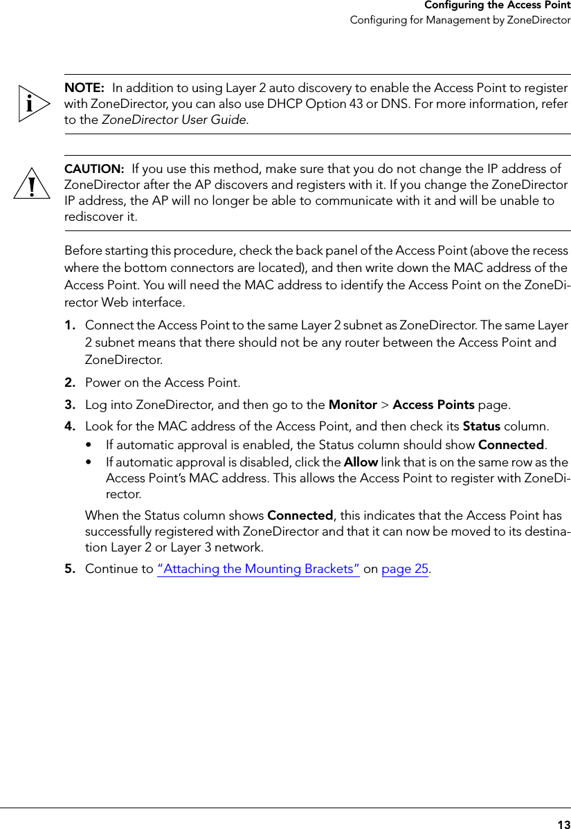 13Configuring the Access PointConfiguring for Management by ZoneDirectorNOTE:  In addition to using Layer 2 auto discovery to enable the Access Point to register with ZoneDirector, you can also use DHCP Option 43 or DNS. For more information, refer to the ZoneDirector User Guide.CAUTION:  If you use this method, make sure that you do not change the IP address of ZoneDirector after the AP discovers and registers with it. If you change the ZoneDirector IP address, the AP will no longer be able to communicate with it and will be unable to rediscover it.Before starting this procedure, check the back panel of the Access Point (above the recess where the bottom connectors are located), and then write down the MAC address of the Access Point. You will need the MAC address to identify the Access Point on the ZoneDi-rector Web interface.1. Connect the Access Point to the same Layer 2 subnet as ZoneDirector. The same Layer 2 subnet means that there should not be any router between the Access Point and ZoneDirector.2. Power on the Access Point.3. Log into ZoneDirector, and then go to the Monitor &gt; Access Points page.4. Look for the MAC address of the Access Point, and then check its Status column. • If automatic approval is enabled, the Status column should show Connected. • If automatic approval is disabled, click the Allow link that is on the same row as the Access Point’s MAC address. This allows the Access Point to register with ZoneDi-rector.When the Status column shows Connected, this indicates that the Access Point has successfully registered with ZoneDirector and that it can now be moved to its destina-tion Layer 2 or Layer 3 network.5. Continue to “Attaching the Mounting Brackets” on page 25.