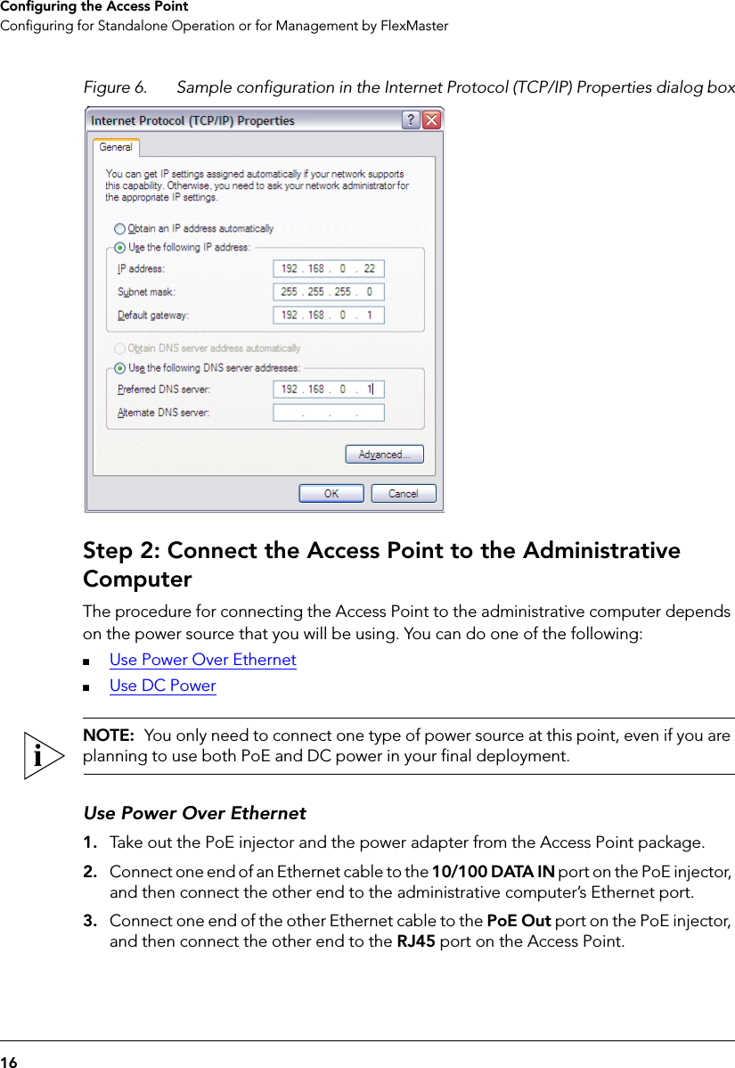 16Configuring the Access PointConfiguring for Standalone Operation or for Management by FlexMasterFigure 6. Sample configuration in the Internet Protocol (TCP/IP) Properties dialog boxStep 2: Connect the Access Point to the Administrative ComputerThe procedure for connecting the Access Point to the administrative computer depends on the power source that you will be using. You can do one of the following:■Use Power Over Ethernet■Use DC PowerNOTE:  You only need to connect one type of power source at this point, even if you are planning to use both PoE and DC power in your final deployment.Use Power Over Ethernet1. Take out the PoE injector and the power adapter from the Access Point package.2. Connect one end of an Ethernet cable to the 10/100 DATA IN port on the PoE injector, and then connect the other end to the administrative computer’s Ethernet port.3. Connect one end of the other Ethernet cable to the PoE Out port on the PoE injector, and then connect the other end to the RJ45 port on the Access Point.