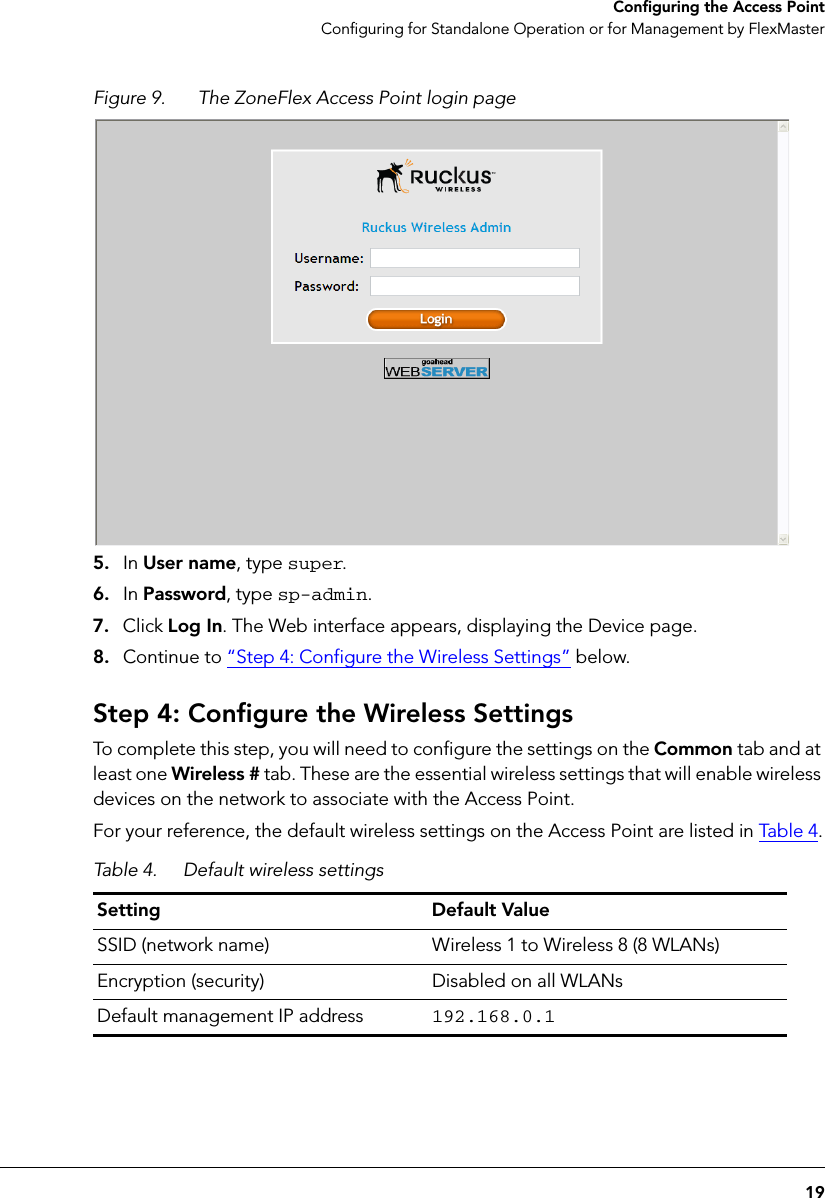 19Configuring the Access PointConfiguring for Standalone Operation or for Management by FlexMasterFigure 9. The ZoneFlex Access Point login page5. In User name, type super.6. In Password, type sp-admin.7. Click Log In. The Web interface appears, displaying the Device page.8. Continue to “Step 4: Configure the Wireless Settings” below.Step 4: Configure the Wireless SettingsTo complete this step, you will need to configure the settings on the Common tab and at least one Wireless # tab. These are the essential wireless settings that will enable wireless devices on the network to associate with the Access Point. For your reference, the default wireless settings on the Access Point are listed in Tab l e 4.Table 4. Default wireless settingsSetting Default ValueSSID (network name) Wireless 1 to Wireless 8 (8 WLANs)Encryption (security) Disabled on all WLANsDefault management IP address  192.168.0.1