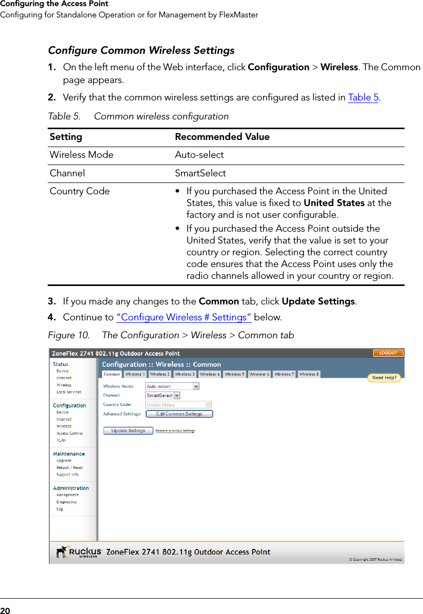 20Configuring the Access PointConfiguring for Standalone Operation or for Management by FlexMasterConfigure Common Wireless Settings1. On the left menu of the Web interface, click Configuration &gt; Wireless. The Common page appears.2. Verify that the common wireless settings are configured as listed in Table  5.3. If you made any changes to the Common tab, click Update Settings.4. Continue to “Configure Wireless # Settings” below.Figure 10. The Configuration &gt; Wireless &gt; Common tabTable 5. Common wireless configurationSetting Recommended ValueWireless Mode Auto-selectChannel SmartSelectCountry Code • If you purchased the Access Point in the United States, this value is fixed to United States at the factory and is not user configurable.• If you purchased the Access Point outside the United States, verify that the value is set to your country or region. Selecting the correct country code ensures that the Access Point uses only the radio channels allowed in your country or region.