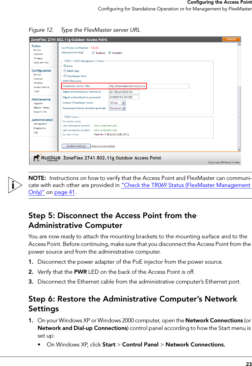 23Configuring the Access PointConfiguring for Standalone Operation or for Management by FlexMasterFigure 12. Type the FlexMaster server URLNOTE:  Instructions on how to verify that the Access Point and FlexMaster can communi-cate with each other are provided in “Check the TR069 Status (FlexMaster Management Only)” on page 41.Step 5: Disconnect the Access Point from the Administrative ComputerYou are now ready to attach the mounting brackets to the mounting surface and to the Access Point. Before continuing, make sure that you disconnect the Access Point from the power source and from the administrative computer.1. Disconnect the power adapter of the PoE injector from the power source.2. Verify that the PWR LED on the back of the Access Point is off.3. Disconnect the Ethernet cable from the administrative computer’s Ethernet port.Step 6: Restore the Administrative Computer’s Network Settings1. On your Windows XP or Windows 2000 computer, open the Network Connections (or Network and Dial-up Connections) control panel according to how the Start menu is set up: • On Windows XP, click Start &gt; Control Panel &gt; Network Connections.