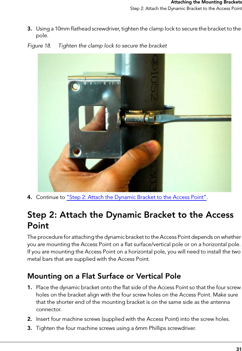 31Attaching the Mounting BracketsStep 2: Attach the Dynamic Bracket to the Access Point3. Using a 10mm flathead screwdriver, tighten the clamp lock to secure the bracket to the pole.Figure 18. Tighten the clamp lock to secure the bracket4. Continue to “Step 2: Attach the Dynamic Bracket to the Access Point”.Step 2: Attach the Dynamic Bracket to the Access PointThe procedure for attaching the dynamic bracket to the Access Point depends on whether you are mounting the Access Point on a flat surface/vertical pole or on a horizontal pole. If you are mounting the Access Point on a horizontal pole, you will need to install the two metal bars that are supplied with the Access Point.Mounting on a Flat Surface or Vertical Pole1. Place the dynamic bracket onto the flat side of the Access Point so that the four screw holes on the bracket align with the four screw holes on the Access Point. Make sure that the shorter end of the mounting bracket is on the same side as the antenna connector.2. Insert four machine screws (supplied with the Access Point) into the screw holes.3. Tighten the four machine screws using a 6mm Phillips screwdriver.