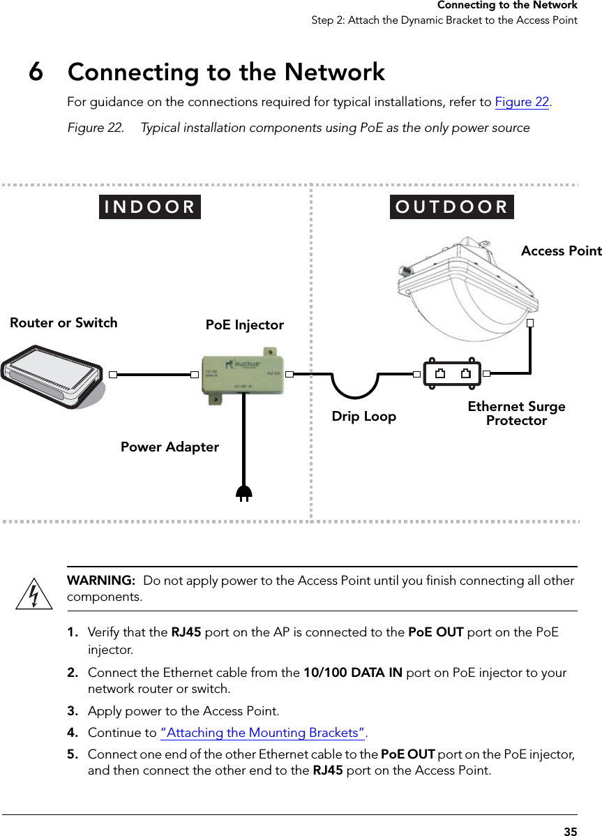 35Connecting to the NetworkStep 2: Attach the Dynamic Bracket to the Access Point6Connecting to the NetworkFor guidance on the connections required for typical installations, refer to Figure 22. Figure 22. Typical installation components using PoE as the only power sourceWARNING:  Do not apply power to the Access Point until you finish connecting all other components.1. Verify that the RJ45 port on the AP is connected to the PoE OUT port on the PoE injector. 2. Connect the Ethernet cable from the 10/100 DATA IN port on PoE injector to your network router or switch.3. Apply power to the Access Point.4. Continue to “Attaching the Mounting Brackets”.5. Connect one end of the other Ethernet cable to the PoE OUT port on the PoE injector, and then connect the other end to the RJ45 port on the Access Point.OUTDOORINDOORAccess PointEthernet Surge ProtectorPoE InjectorRouter or SwitchPower AdapterDrip Loop