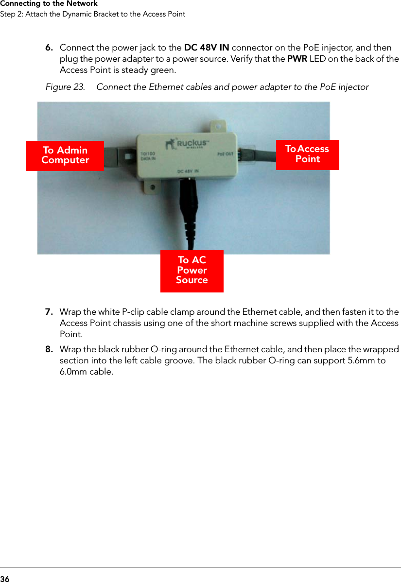 36Connecting to the NetworkStep 2: Attach the Dynamic Bracket to the Access Point6. Connect the power jack to the DC 48V IN connector on the PoE injector, and then plug the power adapter to a power source. Verify that the PWR LED on the back of the Access Point is steady green.Figure 23. Connect the Ethernet cables and power adapter to the PoE injector7. Wrap the white P-clip cable clamp around the Ethernet cable, and then fasten it to the Access Point chassis using one of the short machine screws supplied with the Access Point.8. Wrap the black rubber O-ring around the Ethernet cable, and then place the wrapped section into the left cable groove. The black rubber O-ring can support 5.6mm to 6.0mm cable.To A C Power SourceTo Access PointTo Admin  Computer