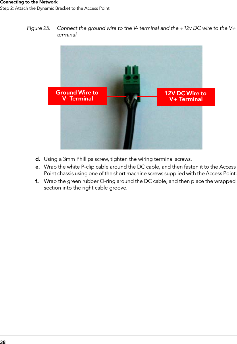 38Connecting to the NetworkStep 2: Attach the Dynamic Bracket to the Access PointFigure 25. Connect the ground wire to the V- terminal and the +12v DC wire to the V+ terminald. Using a 3mm Phillips screw, tighten the wiring terminal screws.e. Wrap the white P-clip cable around the DC cable, and then fasten it to the Access Point chassis using one of the short machine screws supplied with the Access Point.f. Wrap the green rubber O-ring around the DC cable, and then place the wrapped section into the right cable groove.Ground Wire to V- Terminal 12V DC Wire to V+ Terminal