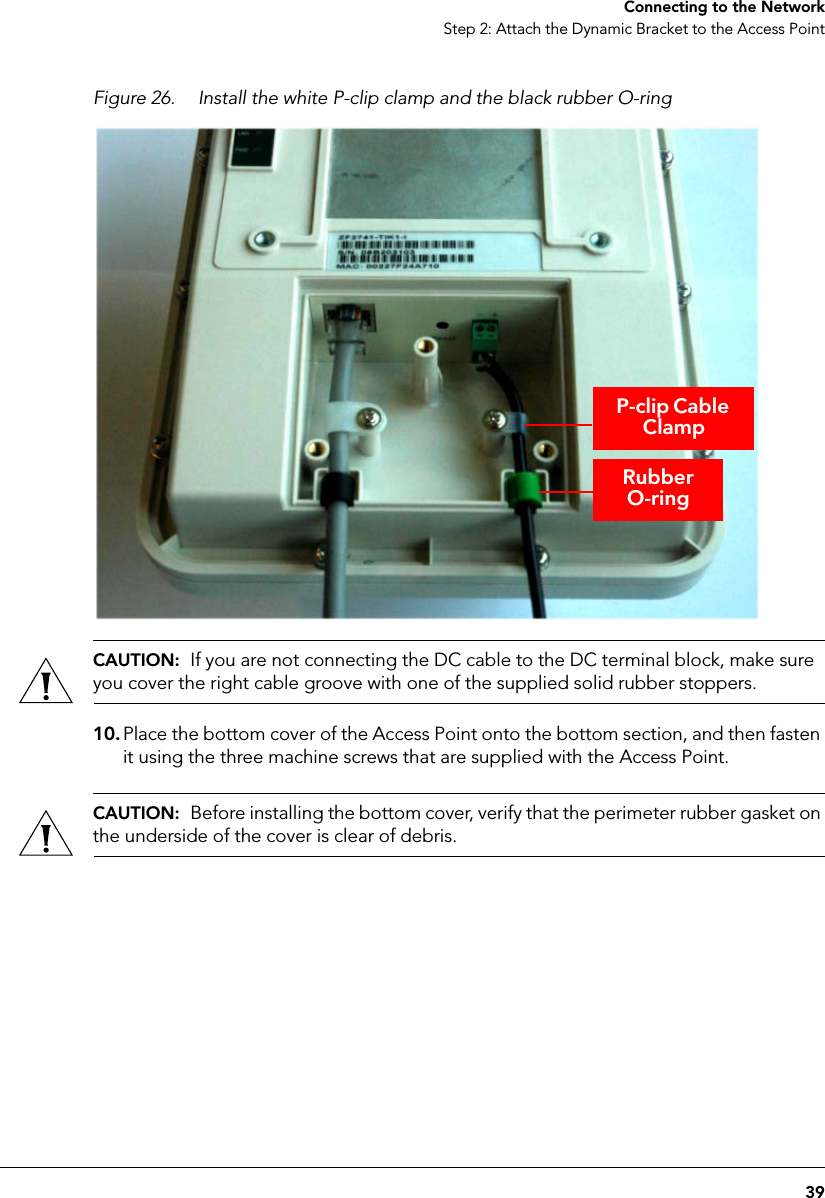 39Connecting to the NetworkStep 2: Attach the Dynamic Bracket to the Access PointFigure 26. Install the white P-clip clamp and the black rubber O-ringCAUTION:  If you are not connecting the DC cable to the DC terminal block, make sure you cover the right cable groove with one of the supplied solid rubber stoppers.10. Place the bottom cover of the Access Point onto the bottom section, and then fasten it using the three machine screws that are supplied with the Access Point.CAUTION:  Before installing the bottom cover, verify that the perimeter rubber gasket on the underside of the cover is clear of debris.Rubber O-ringP-clip Cable Clamp