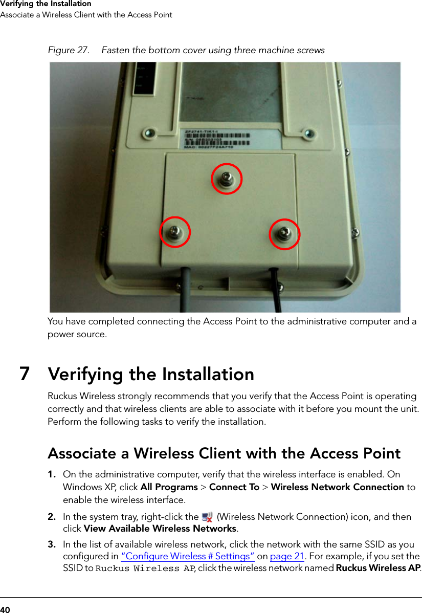 40Verifying the InstallationAssociate a Wireless Client with the Access PointFigure 27. Fasten the bottom cover using three machine screwsYou have completed connecting the Access Point to the administrative computer and a power source.7Verifying the InstallationRuckus Wireless strongly recommends that you verify that the Access Point is operating correctly and that wireless clients are able to associate with it before you mount the unit. Perform the following tasks to verify the installation.Associate a Wireless Client with the Access Point1. On the administrative computer, verify that the wireless interface is enabled. On Windows XP, click All Programs &gt; Connect To &gt; Wireless Network Connection to enable the wireless interface.2. In the system tray, right-click the   (Wireless Network Connection) icon, and then click View Available Wireless Networks. 3. In the list of available wireless network, click the network with the same SSID as you configured in “Configure Wireless # Settings” on page 21. For example, if you set the SSID to Ruckus Wireless AP, click the wireless network named Ruckus Wireless AP.