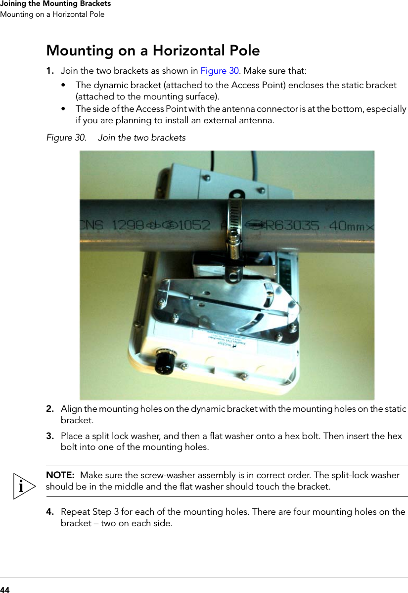 44Joining the Mounting BracketsMounting on a Horizontal PoleMounting on a Horizontal Pole1. Join the two brackets as shown in Figure 30. Make sure that:• The dynamic bracket (attached to the Access Point) encloses the static bracket (attached to the mounting surface).• The side of the Access Point with the antenna connector is at the bottom, especially if you are planning to install an external antenna.Figure 30. Join the two brackets2. Align the mounting holes on the dynamic bracket with the mounting holes on the static bracket.3. Place a split lock washer, and then a flat washer onto a hex bolt. Then insert the hex bolt into one of the mounting holes. NOTE:  Make sure the screw-washer assembly is in correct order. The split-lock washer should be in the middle and the flat washer should touch the bracket.4. Repeat Step 3 for each of the mounting holes. There are four mounting holes on the bracket – two on each side.