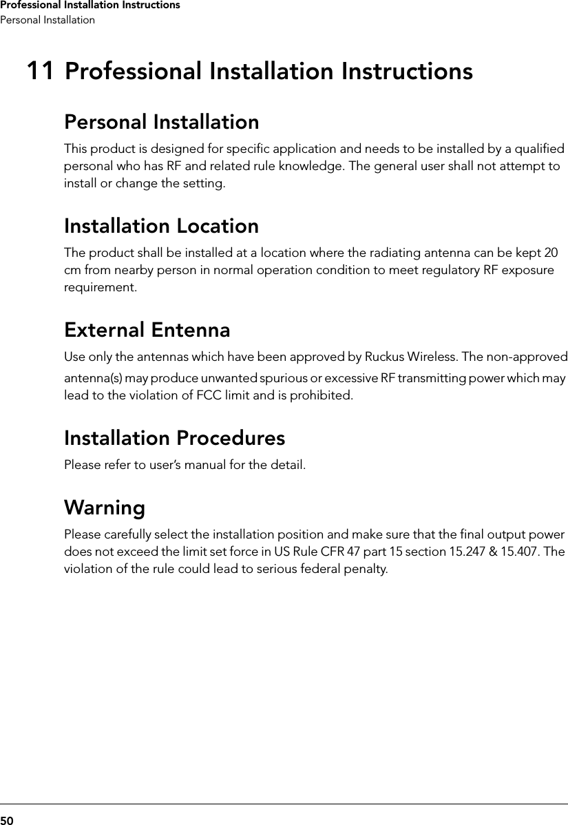 50Professional Installation InstructionsPersonal Installation11 Professional Installation InstructionsPersonal InstallationThis product is designed for specific application and needs to be installed by a qualified personal who has RF and related rule knowledge. The general user shall not attempt to install or change the setting.Installation LocationThe product shall be installed at a location where the radiating antenna can be kept 20 cm from nearby person in normal operation condition to meet regulatory RF exposure requirement.External EntennaUse only the antennas which have been approved by Ruckus Wireless. The non-approvedantenna(s) may produce unwanted spurious or excessive RF transmitting power which may lead to the violation of FCC limit and is prohibited. Installation ProceduresPlease refer to user’s manual for the detail.WarningPlease carefully select the installation position and make sure that the final output power does not exceed the limit set force in US Rule CFR 47 part 15 section 15.247 &amp; 15.407. The violation of the rule could lead to serious federal penalty.