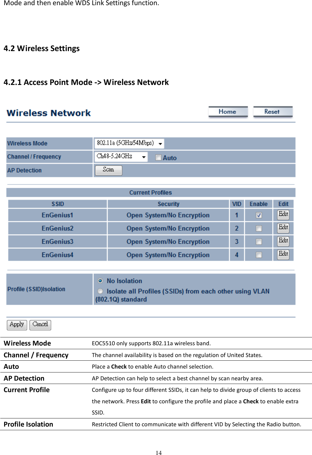 14  Mode and then enable WDS Link Settings function.   4.2 Wireless Settings 4.2.1 Access Point Mode -&gt; Wireless Network  Wireless Mode EOC5510 only supports 802.11a wireless band. Channel / Frequency The channel availability is based on the regulation of United States. Auto Place a Check to enable Auto channel selection. AP Detection AP Detection can help to select a best channel by scan nearby area. Current Profile Configure up to four different SSIDs, it can help to divide group of clients to access the network. Press Edit to configure the profile and place a Check to enable extra SSID. Profile Isolation Restricted Client to communicate with different VID by Selecting the Radio button.  